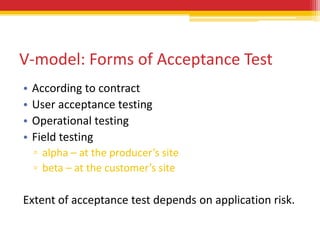 V-model: Forms of Acceptance Test
•   According to contract
•   User acceptance testing
•   Operational testing
•   Field testing
    ▫ alpha – at the producer’s site
    ▫ beta – at the customer’s site

Extent of acceptance test depends on application risk.
 