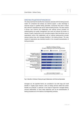 Growth Market – Software Testing                                                                                        11
Added Value through External Testing Services
The study examined the benefits that companies associate with the testing-services
model. For companies that already use external support, a clear advantage is
improved access to qualified testing specialists. Companies that seek to reduce
their internal IT expenditure also opt for external testing services. The clear majority
of 85 per cent confirms that collaboration with external service providers for
software-testing and quality management cuts costs and reduces the burden on
internal IT teams, freeing them up for innovative projects. More than 80 per cent of
respondents confirm that collaboration with an external testing-service provider
reduces testing times and increases flexibility in the testing process. The clear
majority of respondents also identified benefits in the increased standardization of
testing processes.



                                                              Benefits in Software Testing
                                                     through Collaboration with External Specialists

                                                       Large benefit          Small benefit           No benefit

                 Improved access to
                     qualif. workforce                         48                          38                14
    ..........................................
                Reduction of testing
                                      costs                    48                          37                15
    ..........................................
           Reduction of burden on




                                                                                                                        © PAC 2011
  internal IT/testing specialists                            43                         43                   15
    ..........................................
                Reduction of testing
                                      times                  41                         44                   14
    ..........................................
                Greater flexibility in
                       testing process                       41                        44                    15
    ..........................................
              Standardized testing
                                approach                    38                        45                     17

                                                 0                                                                100
                                                                Share in percentage of companies
                                                         that deploy external testing specialists, n = 207




Fig. 5: Benefits in Software Testing through Collaboration with External Specialists



Averaged out, the specified factors are considered to be both large and small
benefits in roughly equal measure. Users of testing services stated that certain
benefits are produced, in particular in the scope of longer-term managed testing-
services relationships. In many cases objectives such as the standardization of
testing processes are a firm feature of corresponding contracts.




                                                                                                                  © PAC 2011
 