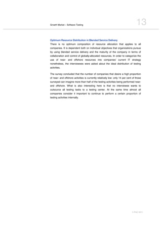 Growth Market – Software Testing                                                  13
Optimum Resource Distribution in Blended Service Delivery
There is no optimum composition of resource allocation that applies to all
companies. It is dependent both on individual objectives that organizations pursue
by using blended service delivery and the maturity of the company in terms of
collaboration and control of globally-allocated resources. In order to categorize the
use of near- and offshore resources into companiesʼ current IT strategy
nonetheless, the interviewees were asked about the ideal distribution of testing
activities.

The survey concluded that the number of companies that desire a high proportion
of near- and offshore activities is currently relatively low: only 14 per cent of those
surveyed can imagine more than half of the testing activities being performed near-
and offshore. What is also interesting here is that no interviewee wants to
outsource all testing tasks to a testing center. At the same time almost all
companies consider it important to continue to perform a certain proportion of
testing activities internally.




                                                                              © PAC 2011
 
