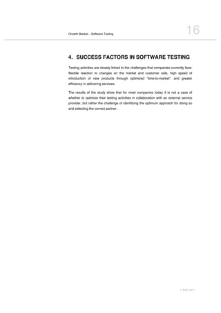 Growth Market – Software Testing                                                 16
4. SUCCESS FACTORS IN SOFTWARE TESTING
Testing activities are closely linked to the challenges that companies currently face:
flexible reaction to changes on the market and customer side, high speed of
introduction of new products through optimized “time-to-market”, and greater
efficiency in delivering services.

The results of the study show that for most companies today it is not a case of
whether to optimize their testing activities in collaboration with an external service
provider, but rather the challenge of identifying the optimum approach for doing so
and selecting the correct partner.




                                                                             © PAC 2011
 