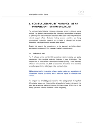 Growth Market – Software Testing                                                     22
5. SQS: SUCCESSFUL IN THE MARKET AS AN
   INDEPENDENT TESTING SPECIALIST
The previous chapter looked at the trends and success factors in relation to testing
services. The results of the study show that the majority of companies are working
on optimizing their test activities and are aware of the added value that professional
external    support   offers.   Dedicated   testing   services    providers   are   being
commissioned increasingly frequently on the basis of managed test services
agreements to achieve maximum leverage of the benefits.

Chapter five presents the competences, service approach, and differentiation
features that characterize SQS in the view of the PAC market analysts.


5.1.   Overview of SQS

The IT software service provider SQS specializes in software-testing and quality
management. SQS currently generates revenues of over €160 million. The
company has its head office in Germany and operates globally. True to the motto
“wherever our customers are”, SQS is represented at locations in ten countries
across Europe and in the USA, Egypt, India, and South Africa.


SQS positions itself in the growing software-testing market as a specialized and
independent provider of testing with a particular focus on managed test
services.


The company has almost 30 yearsʼ experience in the testing context. An important
differentiating feature over the competition is its exclusive focus on services in this
area. With a resource strength of currently 2,000 employees, SQS is one of the
leading specialists in testing services in Europe and globally.




                                                                                © PAC 2011
 