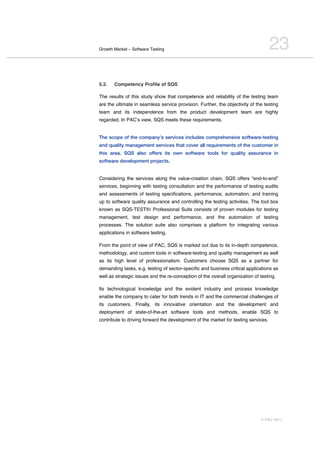 Growth Market – Software Testing                                                    23
5.2.   Competency Profile of SQS

The results of this study show that competence and reliability of the testing team
are the ultimate in seamless service provision. Further, the objectivity of the testing
team and its independence from the product development team are highly
regarded. In PACʼs view, SQS meets these requirements.


The scope of the company’s services includes comprehensive software-testing
and quality management services that cover all requirements of the customer in
this area. SQS also offers its own software tools for quality assurance in
software development projects.


Considering the services along the value-creation chain, SQS offers “end-to-end”
services, beginning with testing consultation and the performance of testing audits
and assessments of testing specifications, performance, automation, and training
up to software quality assurance and controlling the testing activities. The tool box
known as SQS-TEST®/ Professional Suite consists of proven modules for testing
management, test design and performance, and the automation of testing
processes. The solution suite also comprises a platform for integrating various
applications in software testing.

From the point of view of PAC, SQS is marked out due to its in-depth competence,
methodology, and custom tools in software-testing and quality management as well
as its high level of professionalism. Customers choose SQS as a partner for
demanding tasks, e.g. testing of sector-specific and business critical applications as
well as strategic issues and the re-conception of the overall organization of testing.

Its technological knowledge and the evident industry and process knowledge
enable the company to cater for both trends in IT and the commercial challenges of
its customers. Finally, its innovative orientation and the development and
deployment of state-of-the-art software tools and methods, enable SQS to
contribute to driving forward the development of the market for testing services.




                                                                              © PAC 2011
 