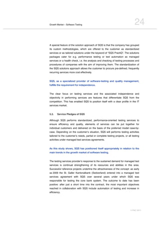 Growth Market – Software Testing                                                 24

A special feature of the solution approach of SQS is that the company has grouped
its custom methodologies, which are offered to the customer as standardized
services or as tailored solutions under the keyword of “SQS PractiQ”. The solutions
packages cater for e.g. performance testing or test automation as managed
services or a health check, i.e. the analysis and checking of testing processes and
procedures of companies with the aim of improving them. The standardization of
the SQS solutions approach allows the customer to procure pre-defined, frequently
recurring services more cost effectively.


SQS, as a specialized provider of software-testing and quality management,
fulfills the requirement for independence.


The clear focus on testing services and the associated independence and
objectivity in performing services are features that differentiate SQS from the
competition. This has enabled SQS to position itself with a clear profile in the IT
services market.


5.3.   Service Pledges of SQS

Although SQS performs standardized, performance-oriented testing services to
ensure efficiency and quality, elements of services can be put together for
individual customers and delivered on the basis of the preferred model case-by-
case. Depending on the customerʼs situation, SQS will performs testing activities
tailored to the customerʼs needs, partial or complete testing projects, or all testing
activities under managed test services agreements.


As this study shows, SQS has positioned itself appropriately in relation to the
main trends in the growth market of software testing.


The testing services providerʼs response to the sustained demand for managed test
services is continual strengthening of its resources and abilities in this area.
Successful reference projects underline the attractiveness of the concept: as early
as 2009 the St. Galler Kantonalbank (Switzerland) entered into a managed test
services agreement with SQS over several years under which SQS was
responsible for testing the core bank system. The outcome to date has been
positive: after just a short time into the contract, the most important objectives
reached in collaboration with SQS include automation of testing and increase in
efficiency.




                                                                             © PAC 2011
 