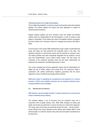 Growth Market – Software Testing                                                25
Testing Automation at St. Galler Kantonalbank
The St. Galler Kantonalbank is a bank for private and business clients that operates
globally. The institute deploys the Avaloq core bank application to support its
central business processes.


Regular software updates and error correction mean that reliable and efficient
software tests are indispensable for the Kantonalbank. In order to achieve a high
degree of automation of the Avaloq test cases and establish optimum processes,
the bank entered into a five-year contract for managed test services with SQS in
2009.


In the first year of the contract SQS implemented a large number of automated test
cases that today are fully performed and evaluated within a few days. The
significant reduction of manual tests means that the potential for savings is high.
The testing activities have been seamlessly integrated into the existing IT set-up
such that implementation occurs without friction losses. The test cases are
conducted at the customerʼs premises while the test cases implemented are
prepared and maintained in the SQS testing center in Cairo.


The current managed test services agreement means that the Kantonalbank St.
Gallen will rely on SQSʼs support until at least 2014. The fixed-price model in
combination with defined performance indicators guarantees that the bankʼs
objectives in terms of efficiency and quality will be achieved.


References assist in evaluating the competences and experience of a service
provider. In PAC’s view satisfied customers are an important indication that a
company fulfills its service pledges.


5.4.    Blended Service Delivery


SQS achieves cost and quality benefits in software testing for its customers by
means of blended service delivery.


The company deploys a mix of resources from the customerʼs local unit in
conjunction with its global delivery units. While SQS manages all testing jobs
locally, the services are performed in various countries via a “best-shore” approach.
This saves costs as the tests are performed around the clock – and thus faster –
across different time zones. Blended service delivery also enables SQS to meet
demand peaks if a customer requires many resources and specific competences at
the same time.




                                                                            © PAC 2011
 