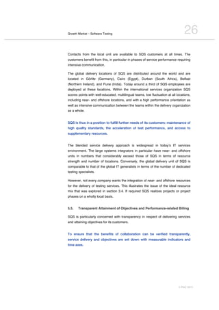 Growth Market – Software Testing                                                  26
Contacts from the local unit are available to SQS customers at all times. The
customers benefit from this, in particular in phases of service performance requiring
intensive communication.

The global delivery locations of SQS are distributed around the world and are
located in Görlitz (Germany), Cairo (Egypt), Durban (South Africa), Belfast
(Northern Ireland), and Pune (India). Today around a third of SQS employees are
deployed at these locations. Within the international services organization SQS
scores points with well-educated, multilingual teams, low fluctuation at all locations,
including near- and offshore locations, and with a high performance orientation as
well as intensive communication between the teams within the delivery organization
as a whole.


SQS is thus in a position to fulfill further needs of its customers: maintenance of
high quality standards, the acceleration of test performance, and access to
supplementary resources.


The blended service delivery approach is widespread in todayʼs IT services
environment. The large systems integrators in particular have near- and offshore
units in numbers that considerably exceed those of SQS in terms of resource
strength and number of locations. Conversely, the global delivery unit of SQS is
comparable to that of the global IT generalists in terms of the number of dedicated
testing specialists.

However, not every company wants the integration of near- and offshore resources
for the delivery of testing services. This illustrates the issue of the ideal resource
mix that was explored in section 3.4. If required SQS realizes projects or project
phases on a wholly local basis.


5.5.   Transparent Attainment of Objectives and Performance-related Billing

SQS is particularly concerned with transparency in respect of delivering services
and attaining objectives for its customers.


To ensure that the benefits of collaboration can be verified transparently,
service delivery and objectives are set down with measurable indicators and
time axes.




                                                                              © PAC 2011
 
