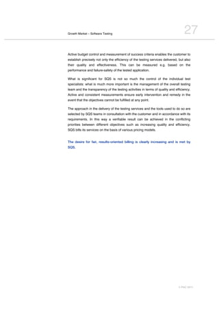 Growth Market – Software Testing                                                  27
Active budget control and measurement of success criteria enables the customer to
establish precisely not only the efficiency of the testing services delivered, but also
their quality and effectiveness. This can be measured e.g. based on the
performance and failure-safety of the tested application.

What is significant for SQS is not so much the control of the individual test
specialists: what is much more important is the management of the overall testing
team and the transparency of the testing activities in terms of quality and efficiency.
Active and consistent measurements ensure early intervention and remedy in the
event that the objectives cannot be fulfilled at any point.

The approach in the delivery of the testing services and the tools used to do so are
selected by SQS teams in consultation with the customer and in accordance with its
requirements. In this way a verifiable result can be achieved in the conflicting
priorities between different objectives such as increasing quality and efficiency.
SQS bills its services on the basis of various pricing models.


The desire for fair, results-oriented billing is clearly increasing and is met by
SQS.




                                                                              © PAC 2011
 