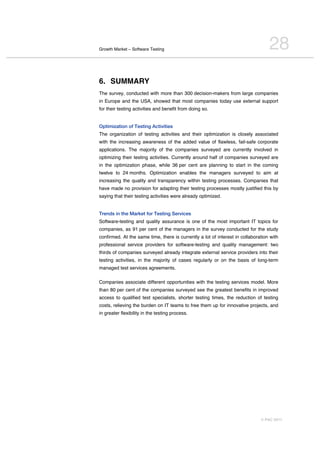 Growth Market – Software Testing                                                  28
6. SUMMARY
The survey, conducted with more than 300 decision-makers from large companies
in Europe and the USA, showed that most companies today use external support
for their testing activities and benefit from doing so.


Optimization of Testing Activities
The organization of testing activities and their optimization is closely associated
with the increasing awareness of the added value of flawless, fail-safe corporate
applications. The majority of the companies surveyed are currently involved in
optimizing their testing activities. Currently around half of companies surveyed are
in the optimization phase, while 36 per cent are planning to start in the coming
twelve to 24 months. Optimization enables the managers surveyed to aim at
increasing the quality and transparency within testing processes. Companies that
have made no provision for adapting their testing processes mostly justified this by
saying that their testing activities were already optimized.


Trends in the Market for Testing Services
Software-testing and quality assurance is one of the most important IT topics for
companies, as 91 per cent of the managers in the survey conducted for the study
confirmed. At the same time, there is currently a lot of interest in collaboration with
professional service providers for software-testing and quality management: two
thirds of companies surveyed already integrate external service providers into their
testing activities, in the majority of cases regularly or on the basis of long-term
managed test services agreements.

Companies associate different opportunities with the testing services model. More
than 80 per cent of the companies surveyed see the greatest benefits in improved
access to qualified test specialists, shorter testing times, the reduction of testing
costs, relieving the burden on IT teams to free them up for innovative projects, and
in greater flexibility in the testing process.




                                                                              © PAC 2011
 