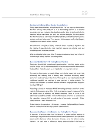 Growth Market – Software Testing                                                   29
Development in Demand for a Blended Service Delivery
Today global service delivery is hugely significant. The vast majority of companies
that have already outsourced part or all of their testing activities to an external
service provider use resources distributed across the globe for software tests, i.e.
they work with a mix of local and near- and offshore resources. The study shows
that the importance of external (near-/ offshore) testing centers for delivering testing
services continues to increase. Three quarters of interviewees confirm that they are
considering using testing centers in future.

The companies surveyed use testing centers to pursue a variety of objectives. For
the majority of respondents the most important reasons are reducing costs and
increasing quality of service provision.

What is noticeable is that none of the IT decisions makers surveyed was in favor of
outsourcing all testing activities to a testing center.


Successful Collaboration with Testing Service Providers
Customers demand high competence in service delivery from their testing service
provider. 97 per cent of interviewees stated the technical competence of and instant
feedback from the testing team as an important or very important criterion.

The majority of companies surveyed – 60 per cent – further expect high to very high
availability and flexibility from a testing team. Maximum availability means
permanent readiness “around the clock”. The majority of respondents also classify
multilingual capability as important or very important in testing projects. The
principal requirement is for contacts who can speak the language of the respective
country and English.

Measuring success on the basis of KPIs for testing services is important for the
majority of interviewees: around two thirds of companies regularly measure whether
the testing team is achieving the agreed objectives. What is crucial is the
adherence to deadlines and the number of test cases performed as compared to
the expenditure incurred. Only a small number of companies surveyed – 26 per
cent – measure a set of dedicated KPIs.

A clear majority of respondents – 89 per cent – consider the flexible billing of testing
services based on results actually achieved to be important.


Success-critical Factors in the Selection of a Testing-Service Provider
In summary it becomes clear that the demand for quality-oriented services is
increasing in the growth software testing-market, while performance is subjected to
closer scrutiny than ever before. Companies demand a lot of their software-testing
partners. The main issue in selecting a testing service provider is its focus on


                                                                               © PAC 2011
 