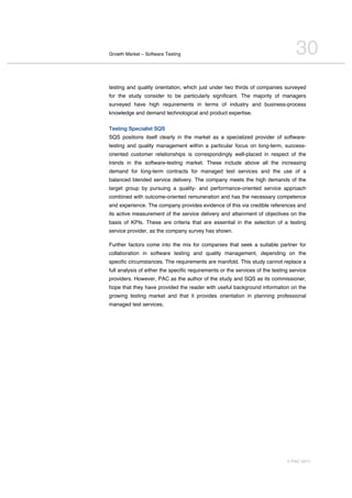 Growth Market – Software Testing                                                   30
testing and quality orientation, which just under two thirds of companies surveyed
for the study consider to be particularly significant. The majority of managers
surveyed have high requirements in terms of industry and business-process
knowledge and demand technological and product expertise.

Testing Specialist SQS
SQS positions itself clearly in the market as a specialized provider of software-
testing and quality management within a particular focus on long-term, success-
oriented customer relationships is correspondingly well-placed in respect of the
trends in the software-testing market. These include above all the increasing
demand for long-term contracts for managed test services and the use of a
balanced blended service delivery. The company meets the high demands of the
target group by pursuing a quality- and performance-oriented service approach
combined with outcome-oriented remuneration and has the necessary competence
and experience. The company provides evidence of this via credible references and
its active measurement of the service delivery and attainment of objectives on the
basis of KPIs. These are criteria that are essential in the selection of a testing
service provider, as the company survey has shown.

Further factors come into the mix for companies that seek a suitable partner for
collaboration in software testing and quality management, depending on the
specific circumstances. The requirements are manifold. This study cannot replace a
full analysis of either the specific requirements or the services of the testing service
providers. However, PAC as the author of the study and SQS as its commissioner,
hope that they have provided the reader with useful background information on the
growing testing market and that it provides orientation in planning professional
managed test services.




                                                                               © PAC 2011
 