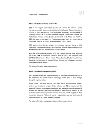 Growth Market – Software Testing                                              31
About SQS Software Quality Systems AG

SQS is the largest independent provider of services for software quality
management, quality assurance and testing, with its focus in Europe. Founded in
Cologne in 1982, SQS employs 2,000 employees. Alongside a strong presence in
Germany and the UK, SQS has subsidiaries in Egypt, Finland, India, Ireland, the
Netherlands, Norway, Austria, Sweden, Switzerland, South Africa, and the USA.
SQS also has a minority stake in a Portuguese company and a joint venture with a
company in Spain. In 2010 SQS generates sales of €162.9 million.

SQS was the first German company to undertake a primary listing on AIM
(Alternative Investment Market) in London. Further, SQS has a secondary listing on
the Open Market of the Deutsche Börse in Frankfurt/Main.

With over 5,000 concluded projects, SQS has a strong customer base, including
half of the DAX 30 companies, almost a third of STOXX 50 companies and
20 FTSE 100 companies. These include Allianz, Beazley, BP, Centrica, Daimler,
Deutsche Post, Generali, JP Morgan, Meteor, Reuters, and Volkswagen and other
companies across all sectors.

For further information: www.sqs-group.com


About Pierre Audoin Consultants GmbH

PAC provides focused and objective answers to the growth demands of actors in
the information and communication technology market (ITC) – from strategy
through to implementation.

Pierre Audoin Consultants was set up in 1976 and is an independent market-
analysis and consultancy company for the software and ITC services market. We
support ITC service providers with quantitative and qualitative market analyses and
strategic and operative consultation. We advise CIOs and financial investors on the
evaluation of ITC service providers and solutions and provide support for their
investment decisions. Public and voluntary organizations use our analyses and
recommendations as a basis of their ITC policies.

For further information: www.pac-online.com and www.pac-online.de




                                                                          © PAC 2011
 
