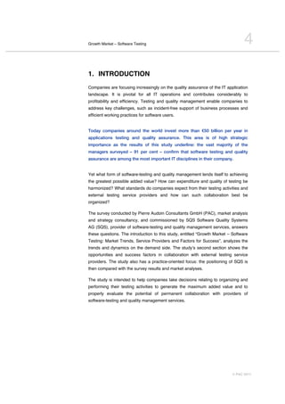 Growth Market – Software Testing                                                 4
1. INTRODUCTION
Companies are focusing increasingly on the quality assurance of the IT application
landscape. It is pivotal for all IT operations and contributes considerably to
profitability and efficiency. Testing and quality management enable companies to
address key challenges, such as incident-free support of business processes and
efficient working practices for software users.


Today companies around the world invest more than €50 billion per year in
applications testing and quality assurance. This area is of high strategic
importance as the results of this study underline: the vast majority of the
managers surveyed – 91 per cent – confirm that software testing and quality
assurance are among the most important IT disciplines in their company.


Yet what form of software-testing and quality management lends itself to achieving
the greatest possible added value? How can expenditure and quality of testing be
harmonized? What standards do companies expect from their testing activities and
external testing service providers and how can such collaboration best be
organized?

The survey conducted by Pierre Audoin Consultants GmbH (PAC), market analysis
and strategy consultancy, and commissioned by SQS Software Quality Systems
AG (SQS), provider of software-testing and quality management services, answers
these questions. The introduction to this study, entitled “Growth Market – Software
Testing: Market Trends, Service Providers and Factors for Success”, analyzes the
trends and dynamics on the demand side. The studyʼs second section shows the
opportunities and success factors in collaboration with external testing service
providers. The study also has a practice-oriented focus: the positioning of SQS is
then compared with the survey results and market analyses.

The study is intended to help companies take decisions relating to organizing and
performing their testing activities to generate the maximum added value and to
properly evaluate the potential of permanent collaboration with providers of
software-testing and quality management services.




                                                                          © PAC 2011
 