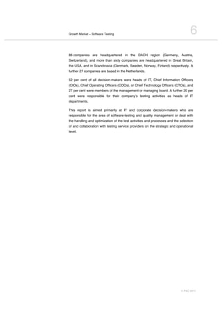 Growth Market – Software Testing                                                  6
86 companies are headquartered in the DACH region (Germany, Austria,
Switzerland), and more than sixty companies are headquartered in Great Britain,
the USA, and in Scandinavia (Denmark, Sweden, Norway, Finland) respectively. A
further 27 companies are based in the Netherlands.

52 per cent of all decision-makers were heads of IT, Chief Information Officers
(CIOs), Chief Operating Officers (COOs), or Chief Technology Officers (CTOs), and
27 per cent were members of the management or managing board. A further 20 per
cent were responsible for their companyʼs testing activities as heads of IT
departments.

This report is aimed primarily at IT and corporate decision-makers who are
responsible for the area of software-testing and quality management or deal with
the handling and optimization of the test activities and processes and the selection
of and collaboration with testing service providers on the strategic and operational
level.




                                                                           © PAC 2011
 