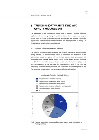 Growth Market – Software Testing                                                                                                  7
3. TRENDS IN SOFTWARE-TESTING AND
   QUALITY MANAGEMENT
The awareness of the commercial added value of flawless, fail-safe corporate
applications is increasing. Alongside quality and security, the cost factor plays a
central part at a time of limited budgets. Companies are actively looking for
opportunities to improve both the software itself and the organization of testing – at
the same time as optimizing the cost aspect.


3.1.                                        Boom in Optimization of Test Activities

The majority of the companies surveyed are currently involved in optimizing their
testing activities. At present around a third of companies find themselves in the
optimization phase. A quarter of interviewees confirm that optimization will
commence within the next twelve months, and a further eleven per cent within the
next 24. Optimization of testing activities is on the radar of a further eight per cent,
but they have not yet set the date for implementation; and 13 per cent are
considering optimizing testing activities, but have made no concrete plans as yet.
The remaining companies are not currently considering optimization.



                                                     Readiness to Optimize Testing Activities

                                                Yes, optimization is already in progress
                                                Yes, optimization to start in the next 12 months
                                                Yes, optimization to start in the next 24 months
                                                Yes, optimization is planned but starting point is uncertain
                                                Yes, readiness exists but no plans yet
                                                No
Share in percentage of companies, n = 309




                                                                     10%

                                                             13%                         32%
                                                                                                               © PAC 2011




                                                            8%

                                                               11%
                                                                              25%




Fig. 2: Planning Status of the Companies Surveyed in respect of the Optimization of
         Testing Activities



                                                                                                                            © PAC 2011
 