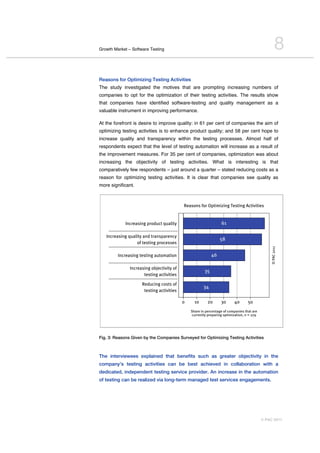 Growth Market – Software Testing                                                                                      8
Reasons for Optimizing Testing Activities
The study investigated the motives that are prompting increasing numbers of
companies to opt for the optimization of their testing activities. The results show
that companies have identified software-testing and quality management as a
valuable instrument in improving performance.

At the forefront is desire to improve quality: in 61 per cent of companies the aim of
optimizing testing activities is to enhance product quality; and 58 per cent hope to
increase quality and transparency within the testing processes. Almost half of
respondents expect that the level of testing automation will increase as a result of
the improvement measures. For 35 per cent of companies, optimization was about
increasing the objectivity of testing activities. What is interesting is that
comparatively few respondents – just around a quarter – stated reducing costs as a
reason for optimizing testing activities. It is clear that companies see quality as
more significant.



                                                            Reasons for Optimizing Testing Activities


                 Increasing product quality                                       61
    .....................................................
   Increasing quality and transparency
                                                                                  58
                          of testing processes
    .....................................................




                                                                                                                © PAC 2011
           Increasing testing automation                                     46
    .....................................................
                    Increasing objectivity of
                                                                        35
                               testing activities
    .....................................................
                              Reducing costs of
                                                                       34
                               testing activities

                                                            0     10      20      30      40       50
                                                                Share in percentage of companies that are
                                                                currently preparing optimization, n = 279




Fig. 3: Reasons Given by the Companies Surveyed for Optimizing Testing Activities



The interviewees explained that benefits such as greater objectivity in the
company’s testing activities can be best achieved in collaboration with a
dedicated, independent testing service provider. An increase in the automation
of testing can be realized via long-term managed test services engagements.




                                                                                                            © PAC 2011
 