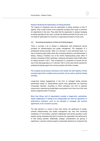 Growth Market – Software Testing                                                         9
Reasons Hindering the Optimization of Testing Activities
The majority of companies have the optimization of testing activities on their IT
agenda. Only a small number of the companies surveyed have made no provision
for adjustments in this area. They state that the organization is already managing
its testing optimally (37 per cent), currently has different priorities (27 per cent), or is
not ready for optimization for economic or organizational reasons (13 per cent).


3.2.   Increasing Acceptance of External Testing Support

There is currently a lot of interest in collaboration with professional service
providers for software-testing and quality management. The integration of a
professional service provider, either on a by-case or more permanent basis, is a
way of achieving high quality whilst also increasing efficiency and effectiveness in
testing. Testing is therefore one of the worldʼs fastest-growing areas within IT
services. According to PACʼs estimates, companies will spend a total of €30 million
on testing services in 2011. That corresponds to a proportion of around five per
cent of the total expenditure on IT services. PAC is of the view that the demand for
professional testing support from service providers will further increase.


The company survey shows consensus in the market: the vast majority of those
surveyed agree that a suitable service provider can be used to optimize testing
activities.


Longer-term testing engagements in the form of managed testing services
partnerships based on strictly-defined service level agreements are becoming
increasingly important. According to PACʼs estimates, this form of selective
outsourcing is experiencing double-digit annual growth and is thus one of the most
dynamic segments within IT services.


More than 90 per cent of respondents consider a longer-term, partnership-
based collaboration in testing to be indispensible and view the agreement of
performance indicators, such as are standard in managed test services
agreements, to be crucial for success.


The high demand is a result of three main trends: the significance of quality-
oriented software-testing and quality management has risen with increasing
complexity in IT and testing. Long-term collaboration with service providers is also
popular among companies that want to improve the organization and performance
of their testing activities. Additionally, strategic considerations are gaining in
significance. Long-term external support is particularly attractive for companies that




                                                                                   © PAC 2011
 