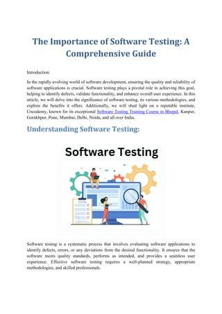 The Importance of Software Testing: A
Comprehensive Guide
Introduction:
In the rapidly evolving world of software development, ensuring the quality and reliability of
software applications is crucial. Software testing plays a pivotal role in achieving this goal,
helping to identify defects, validate functionality, and enhance overall user experience. In this
article, we will delve into the significance of software testing, its various methodologies, and
explore the benefits it offers. Additionally, we will shed light on a reputable institute,
Uncodemy, known for its exceptional Software Testing Training Course in Bhopal, Kanpur,
Gorakhpur, Pune, Mumbai, Delhi, Noida, and all over India.
Understanding Software Testing:
Software testing is a systematic process that involves evaluating software applications to
identify defects, errors, or any deviations from the desired functionality. It ensures that the
software meets quality standards, performs as intended, and provides a seamless user
experience. Effective software testing requires a well-planned strategy, appropriate
methodologies, and skilled professionals.
 