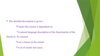  The detailed description is given :-
*Cluster this cluster is dependent on
*A natural language description of the functionality of the
cluster to be retested.
*List a classes in the cluster
*A set of cluster test cases.
 