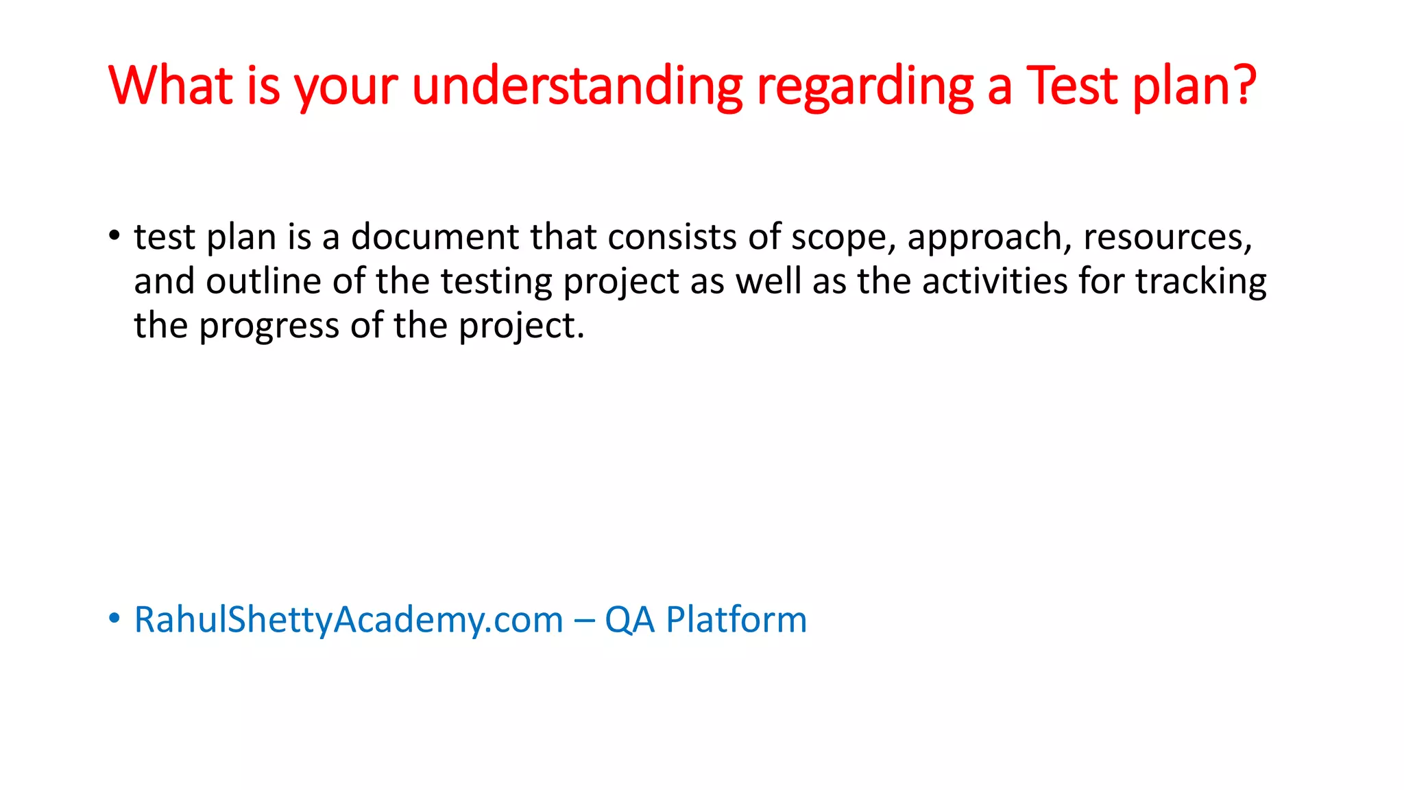 What is your understanding regarding a Test plan?
• test plan is a document that consists of scope, approach, resources,
and outline of the testing project as well as the activities for tracking
the progress of the project.
• RahulShettyAcademy.com – QA Platform
 