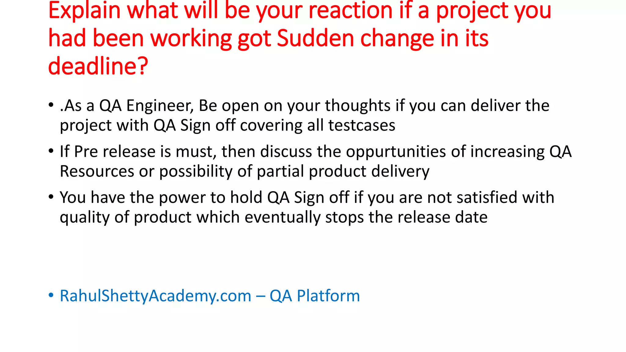 Explain what will be your reaction if a project you
had been working got Sudden change in its
deadline?
• .As a QA Engineer, Be open on your thoughts if you can deliver the
project with QA Sign off covering all testcases
• If Pre release is must, then discuss the oppurtunities of increasing QA
Resources or possibility of partial product delivery
• You have the power to hold QA Sign off if you are not satisfied with
quality of product which eventually stops the release date
• RahulShettyAcademy.com – QA Platform
 