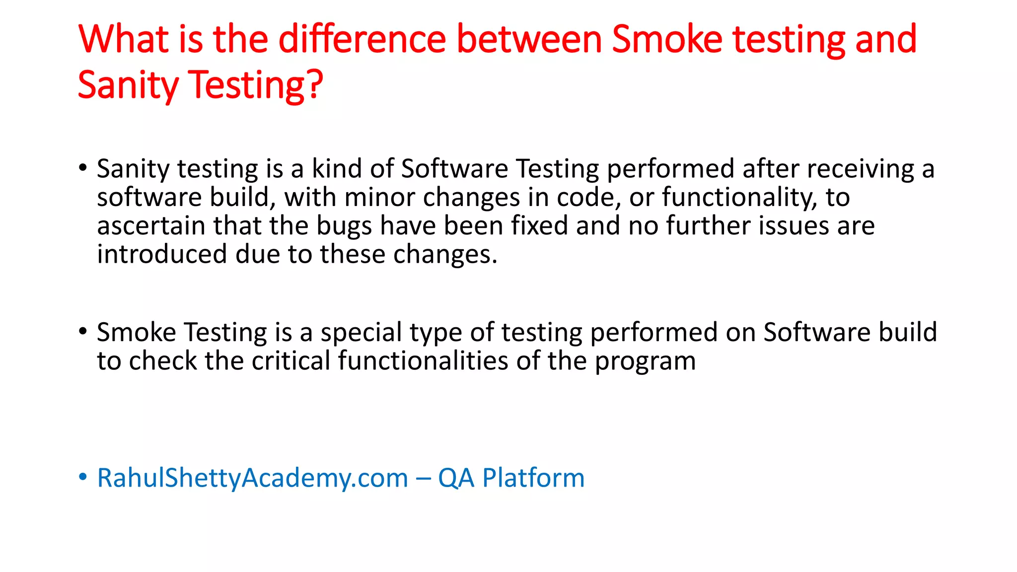 What is the difference between Smoke testing and
Sanity Testing?
• Sanity testing is a kind of Software Testing performed after receiving a
software build, with minor changes in code, or functionality, to
ascertain that the bugs have been fixed and no further issues are
introduced due to these changes.
• Smoke Testing is a special type of testing performed on Software build
to check the critical functionalities of the program
• RahulShettyAcademy.com – QA Platform
 
