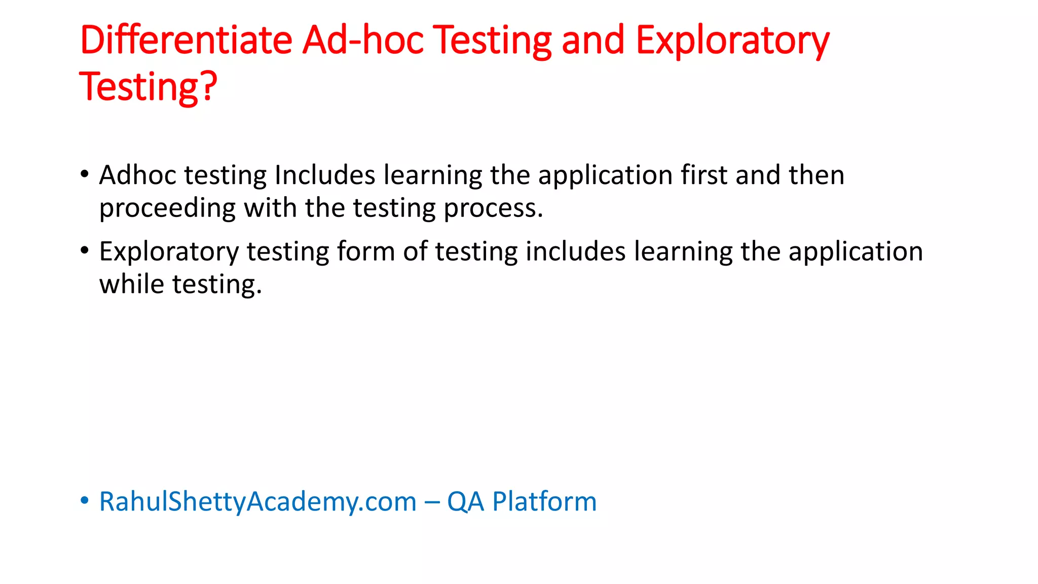 Differentiate Ad-hoc Testing and Exploratory
Testing?
• Adhoc testing Includes learning the application first and then
proceeding with the testing process.
• Exploratory testing form of testing includes learning the application
while testing.
• RahulShettyAcademy.com – QA Platform
 