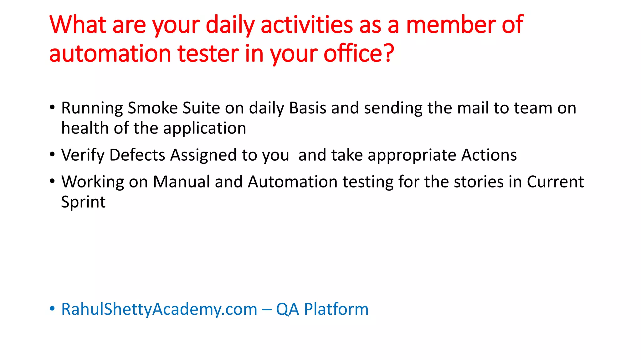 What are your daily activities as a member of
automation tester in your office?
• Running Smoke Suite on daily Basis and sending the mail to team on
health of the application
• Verify Defects Assigned to you and take appropriate Actions
• Working on Manual and Automation testing for the stories in Current
Sprint
• RahulShettyAcademy.com – QA Platform
 