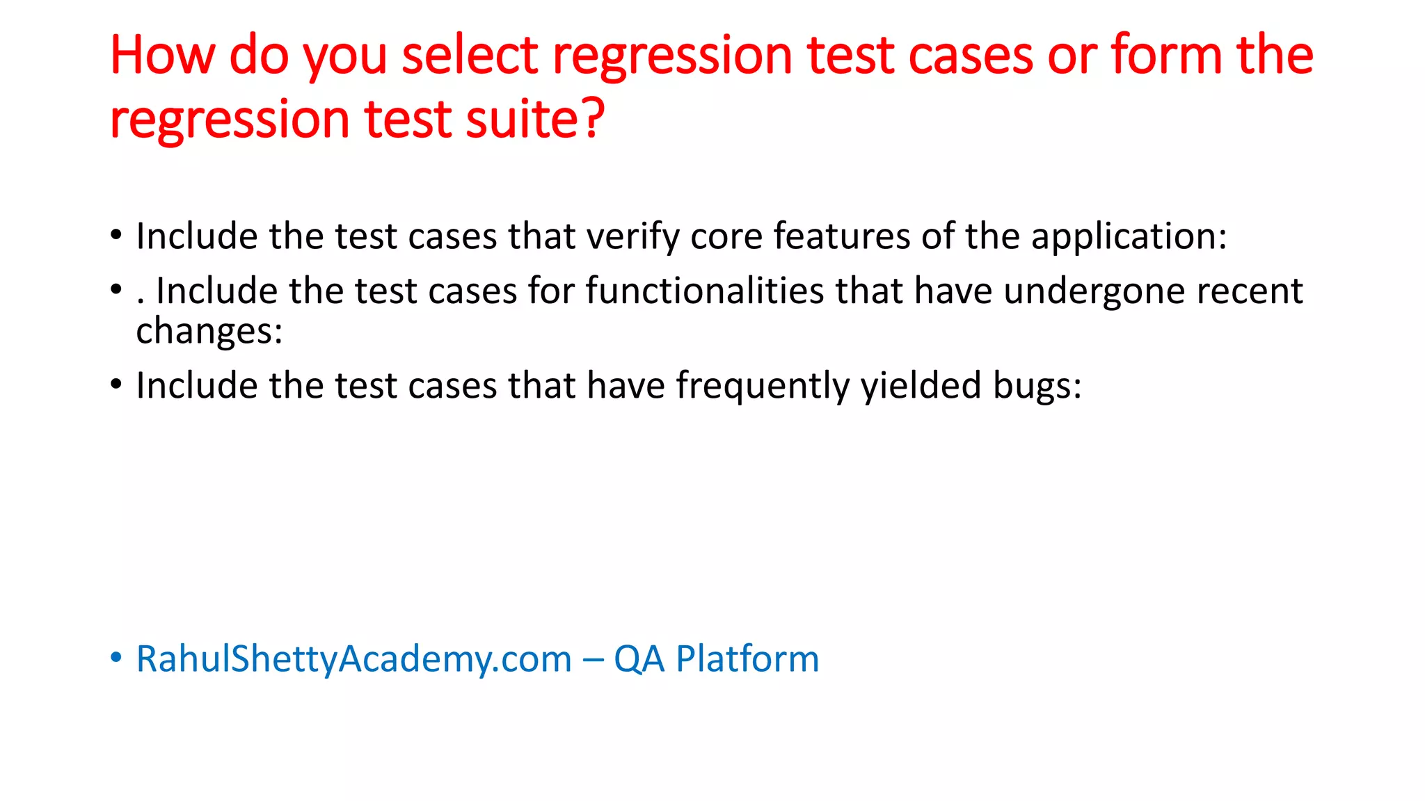 How do you select regression test cases or form the
regression test suite?
• Include the test cases that verify core features of the application:
• . Include the test cases for functionalities that have undergone recent
changes:
• Include the test cases that have frequently yielded bugs:
• RahulShettyAcademy.com – QA Platform
 