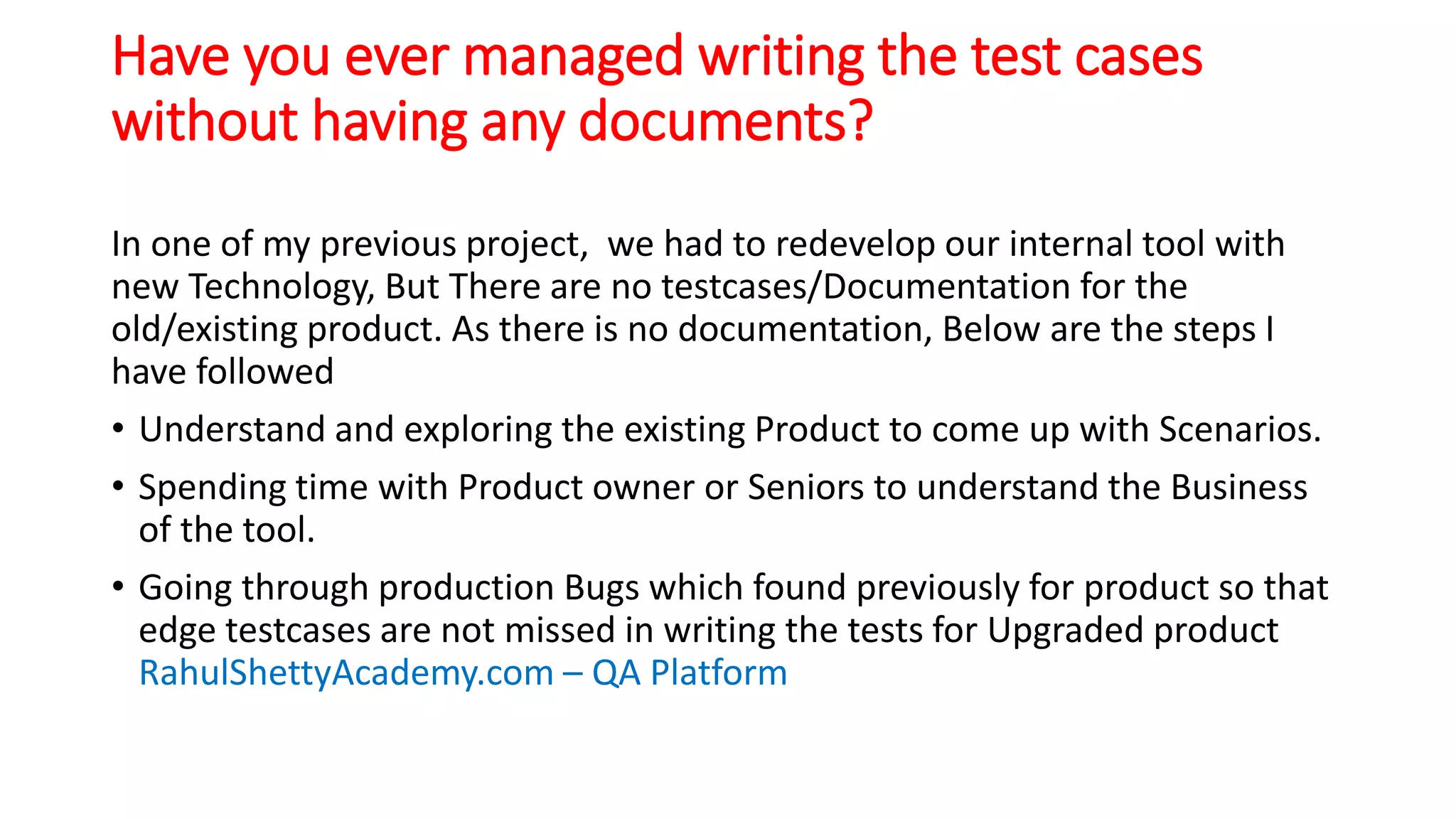 Have you ever managed writing the test cases
without having any documents?
In one of my previous project, we had to redevelop our internal tool with
new Technology, But There are no testcases/Documentation for the
old/existing product. As there is no documentation, Below are the steps I
have followed
• Understand and exploring the existing Product to come up with Scenarios.
• Spending time with Product owner or Seniors to understand the Business
of the tool.
• Going through production Bugs which found previously for product so that
edge testcases are not missed in writing the tests for Upgraded product
RahulShettyAcademy.com – QA Platform
 