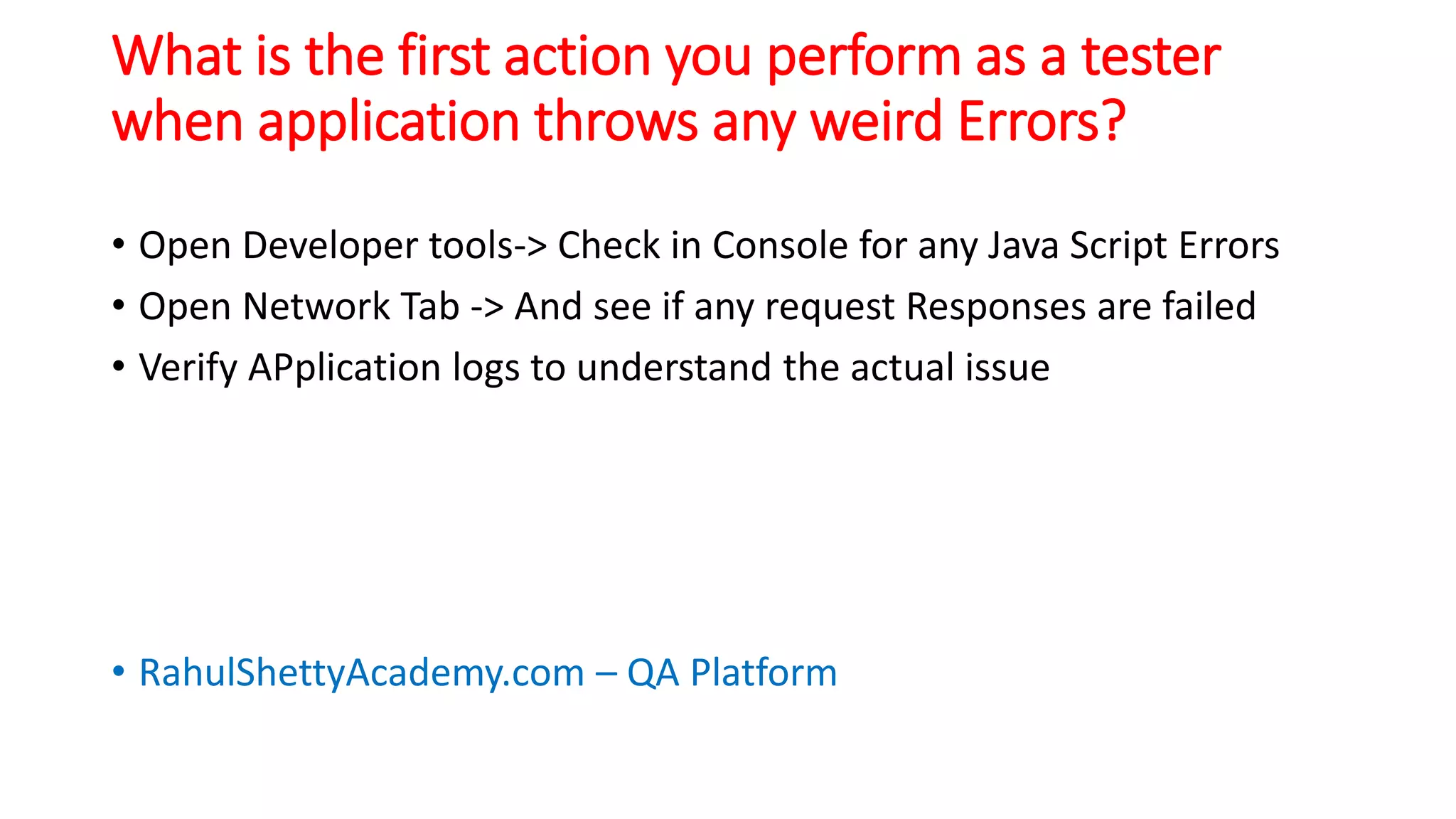 What is the first action you perform as a tester
when application throws any weird Errors?
• Open Developer tools-> Check in Console for any Java Script Errors
• Open Network Tab -> And see if any request Responses are failed
• Verify APplication logs to understand the actual issue
• RahulShettyAcademy.com – QA Platform
 