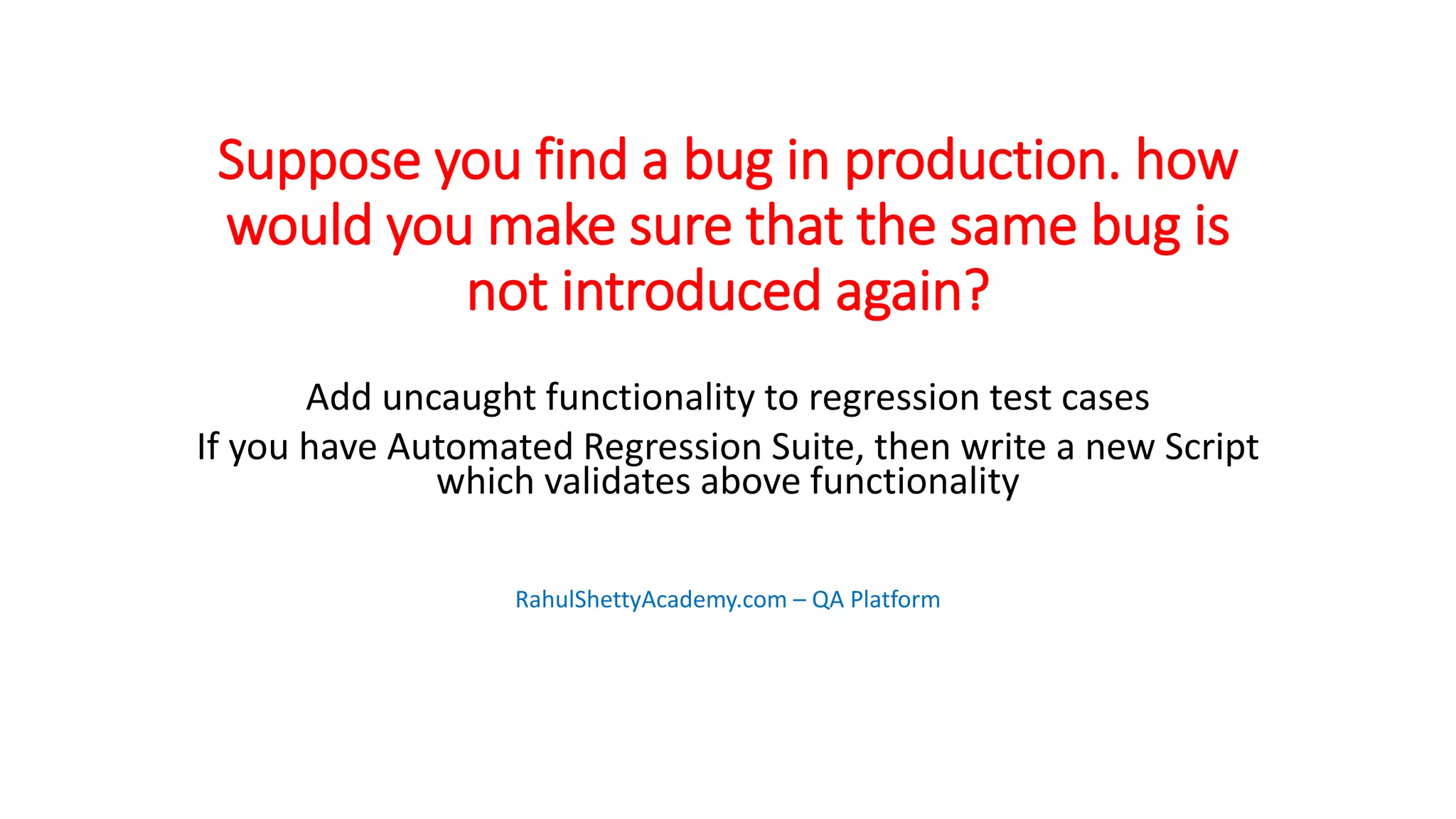 Suppose you find a bug in production. how
would you make sure that the same bug is
not introduced again?
Add uncaught functionality to regression test cases
If you have Automated Regression Suite, then write a new Script
which validates above functionality
RahulShettyAcademy.com – QA Platform
 