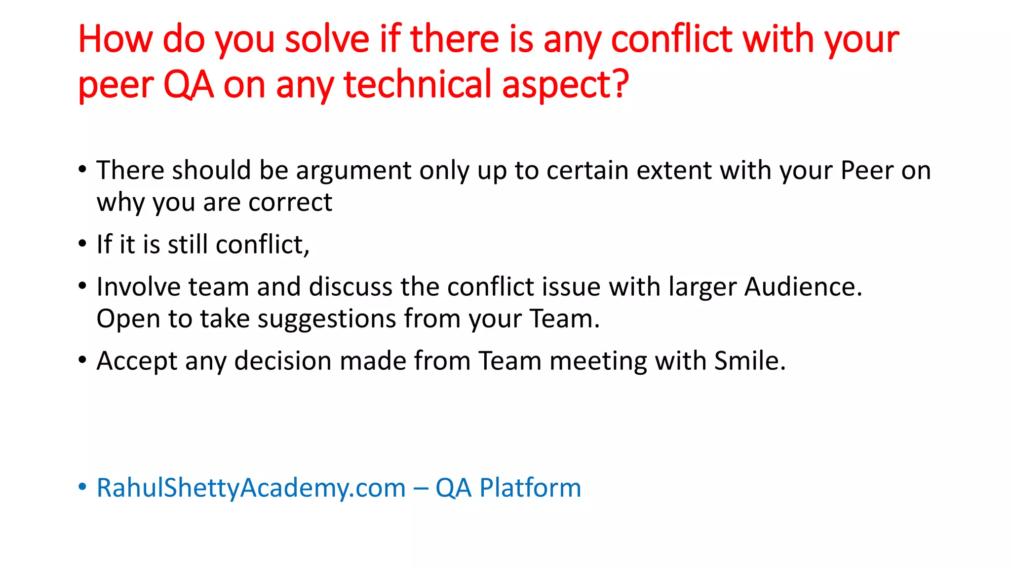 How do you solve if there is any conflict with your
peer QA on any technical aspect?
• There should be argument only up to certain extent with your Peer on
why you are correct
• If it is still conflict,
• Involve team and discuss the conflict issue with larger Audience.
Open to take suggestions from your Team.
• Accept any decision made from Team meeting with Smile.
• RahulShettyAcademy.com – QA Platform
 
