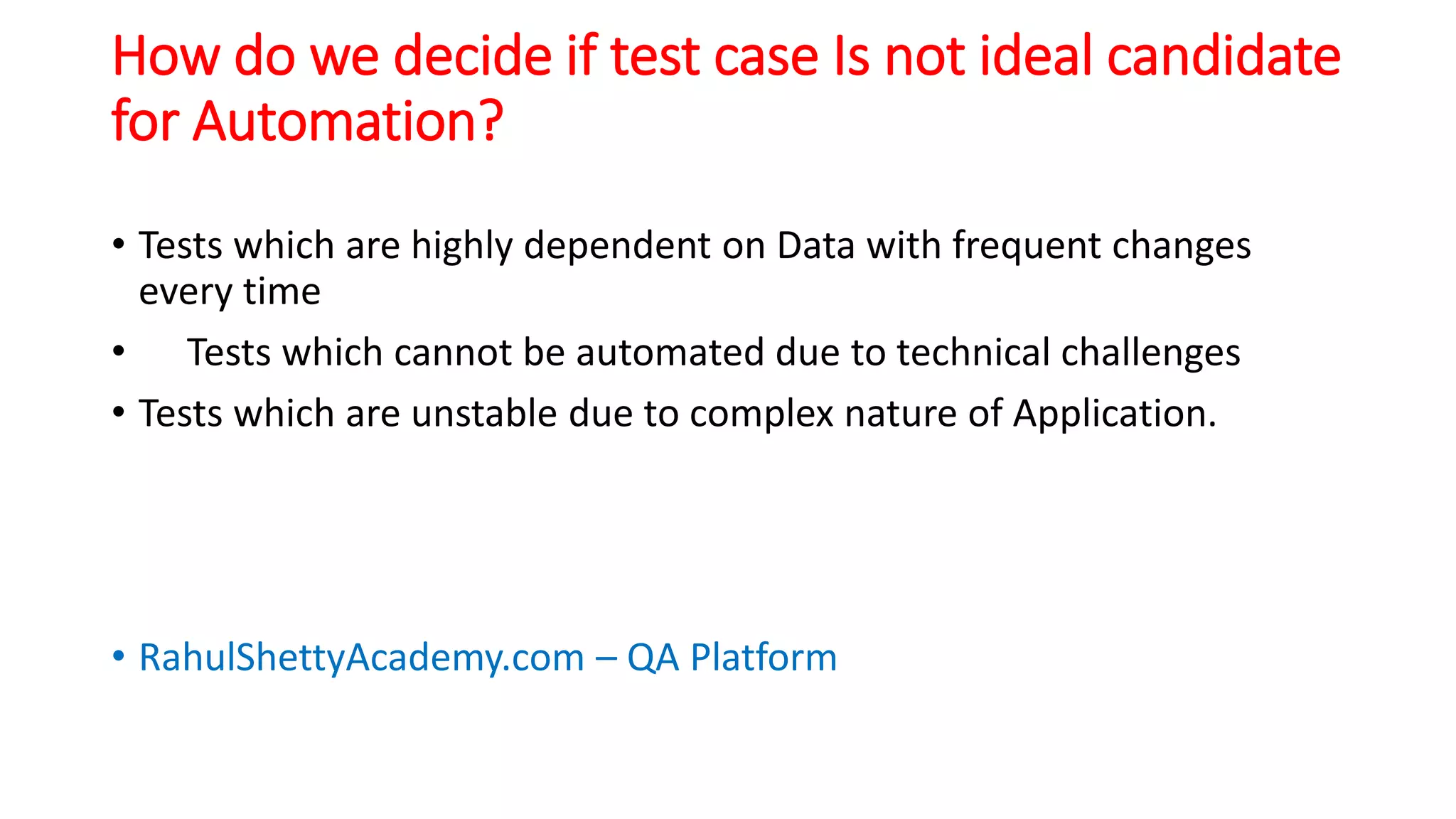 How do we decide if test case Is not ideal candidate
for Automation?
• Tests which are highly dependent on Data with frequent changes
every time
• Tests which cannot be automated due to technical challenges
• Tests which are unstable due to complex nature of Application.
• RahulShettyAcademy.com – QA Platform
 