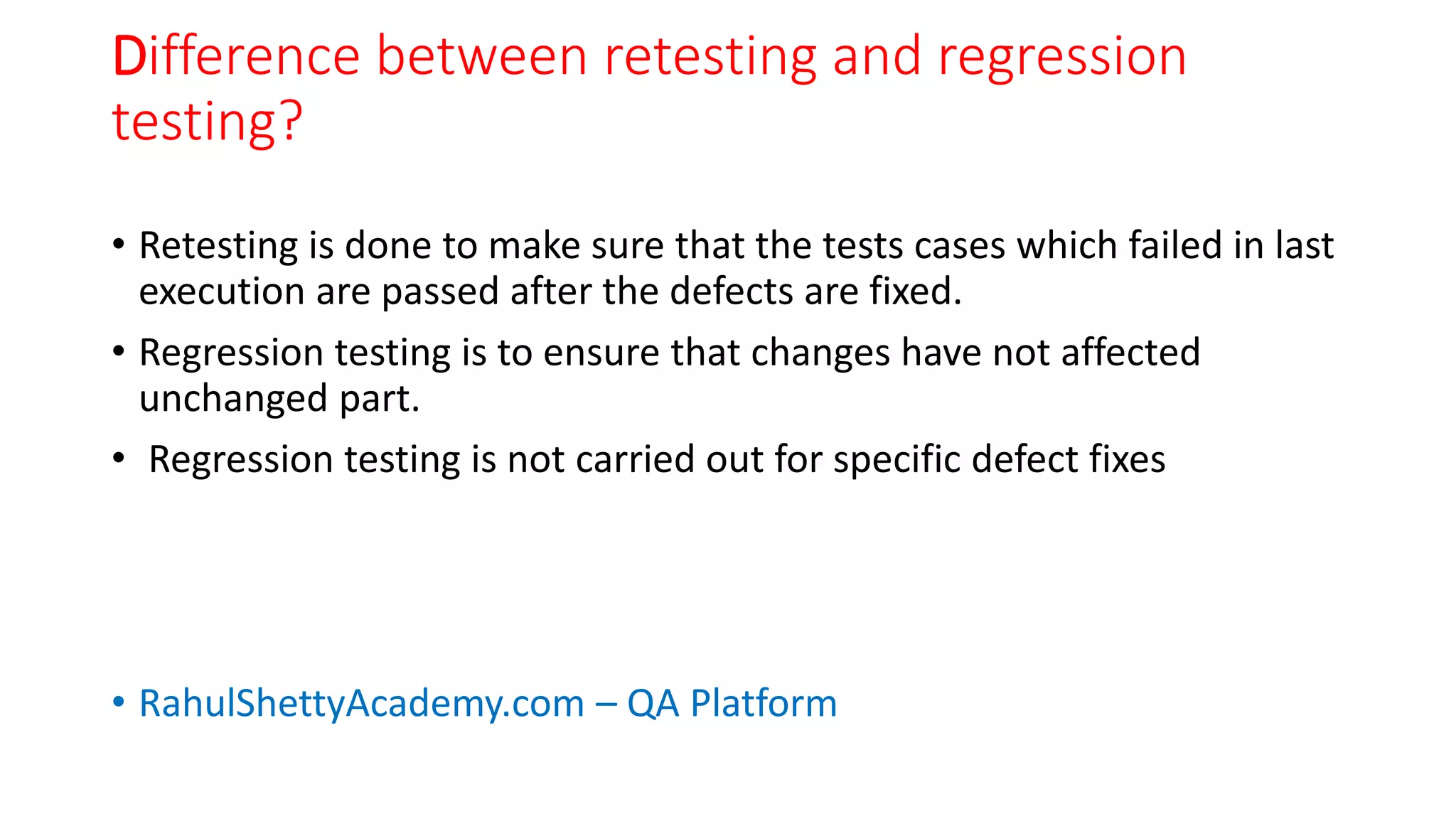 Difference between retesting and regression
testing?
• Retesting is done to make sure that the tests cases which failed in last
execution are passed after the defects are fixed.
• Regression testing is to ensure that changes have not affected
unchanged part.
• Regression testing is not carried out for specific defect fixes
• RahulShettyAcademy.com – QA Platform
 