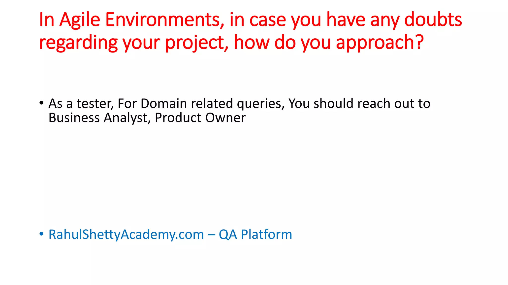 In Agile Environments, in case you have any doubts
regarding your project, how do you approach?
• As a tester, For Domain related queries, You should reach out to
Business Analyst, Product Owner
• RahulShettyAcademy.com – QA Platform
 