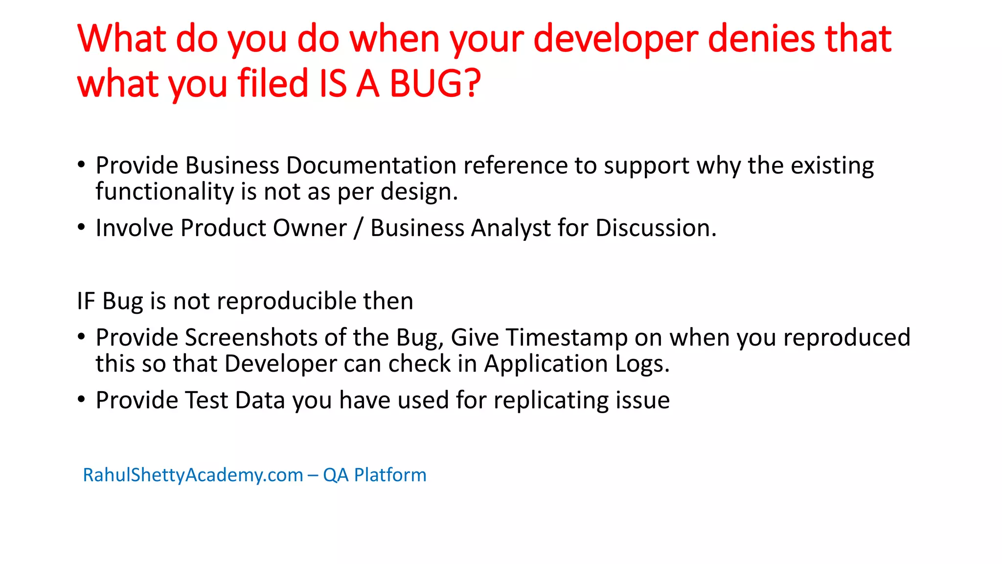 What do you do when your developer denies that
what you filed IS A BUG?
• Provide Business Documentation reference to support why the existing
functionality is not as per design.
• Involve Product Owner / Business Analyst for Discussion.
IF Bug is not reproducible then
• Provide Screenshots of the Bug, Give Timestamp on when you reproduced
this so that Developer can check in Application Logs.
• Provide Test Data you have used for replicating issue
RahulShettyAcademy.com – QA Platform
 