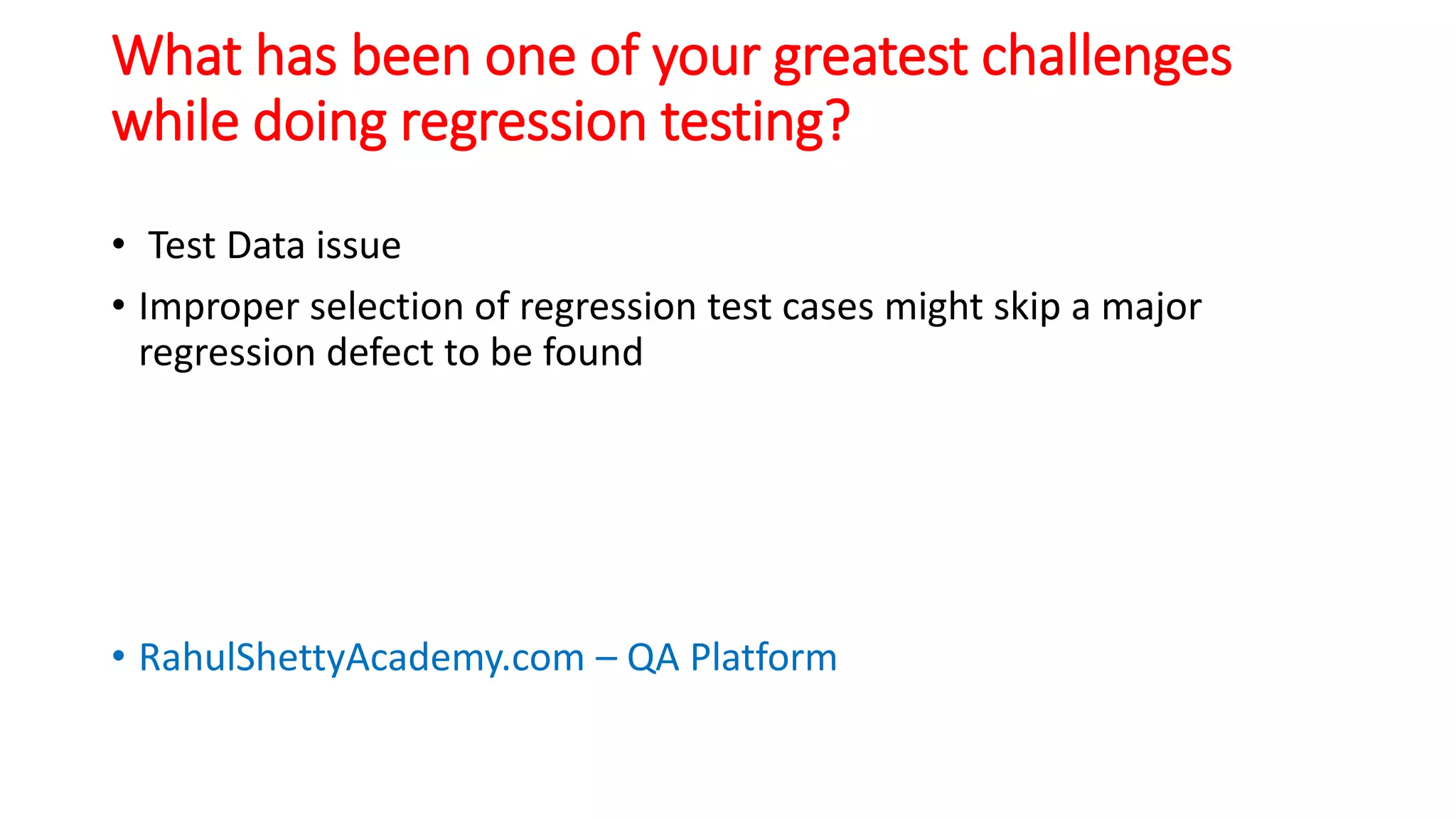 What has been one of your greatest challenges
while doing regression testing?
• Test Data issue
• Improper selection of regression test cases might skip a major
regression defect to be found
• RahulShettyAcademy.com – QA Platform
 