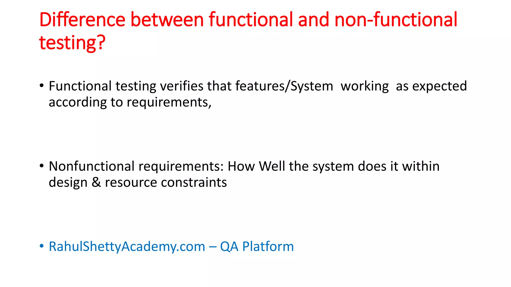 Difference between functional and non-functional
testing?
• Functional testing verifies that features/System working as expected
according to requirements,
• Nonfunctional requirements: How Well the system does it within
design & resource constraints
• RahulShettyAcademy.com – QA Platform
 