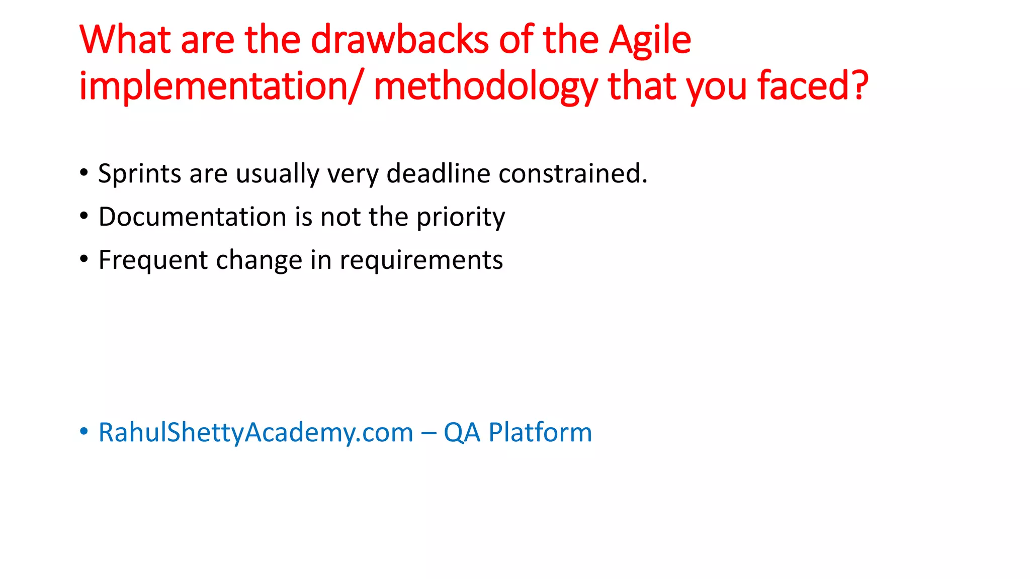 What are the drawbacks of the Agile
implementation/ methodology that you faced?
• Sprints are usually very deadline constrained.
• Documentation is not the priority
• Frequent change in requirements
• RahulShettyAcademy.com – QA Platform
 