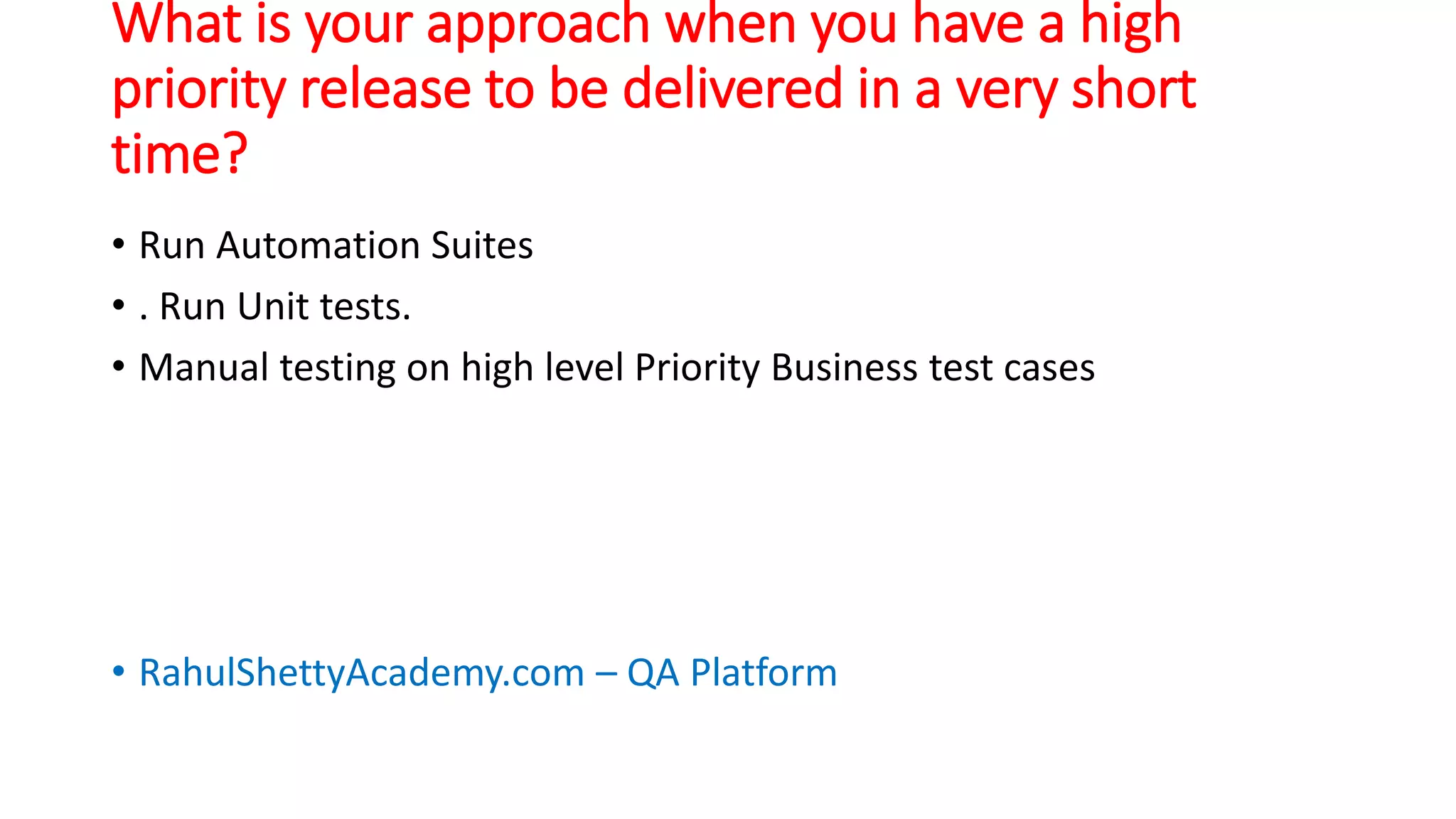 What is your approach when you have a high
priority release to be delivered in a very short
time?
• Run Automation Suites
• . Run Unit tests.
• Manual testing on high level Priority Business test cases
• RahulShettyAcademy.com – QA Platform
 