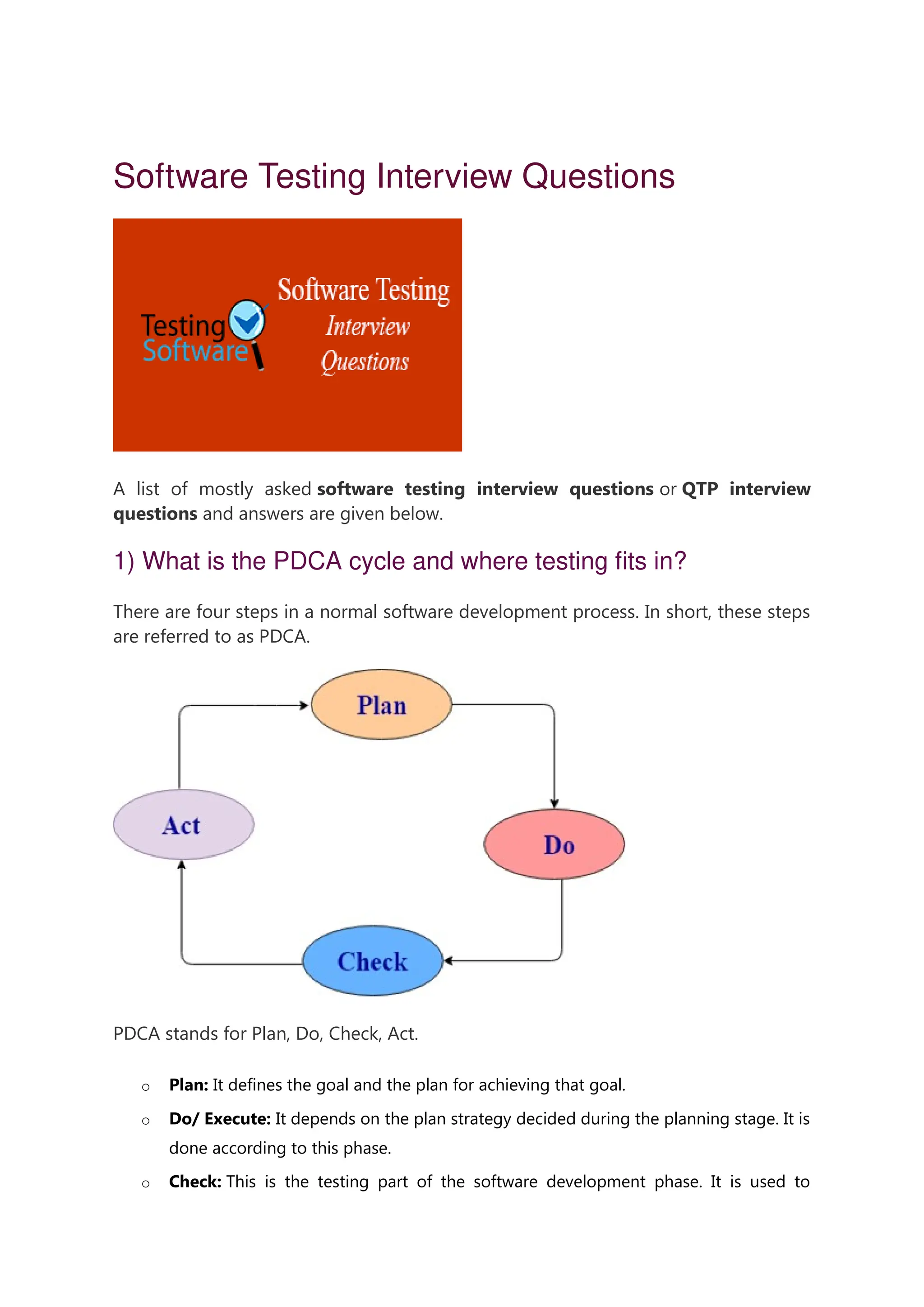 Software Testing Interview Questions A list of mostly asked software testing interview questions or QTP interview questions and answers are given below. 1) What is the PDCA cycle and where testing fits in? There are four steps in a normal software development process. In short, these steps are referred to as PDCA. PDCA stands for Plan, Do, Check, Act. o Plan: It defines the goal and the plan for achieving that goal. o Do/ Execute: It depends on the plan strategy decided during the planning stage. It is done according to this phase. o Check: This is the testing part of the software development phase. It is used to 