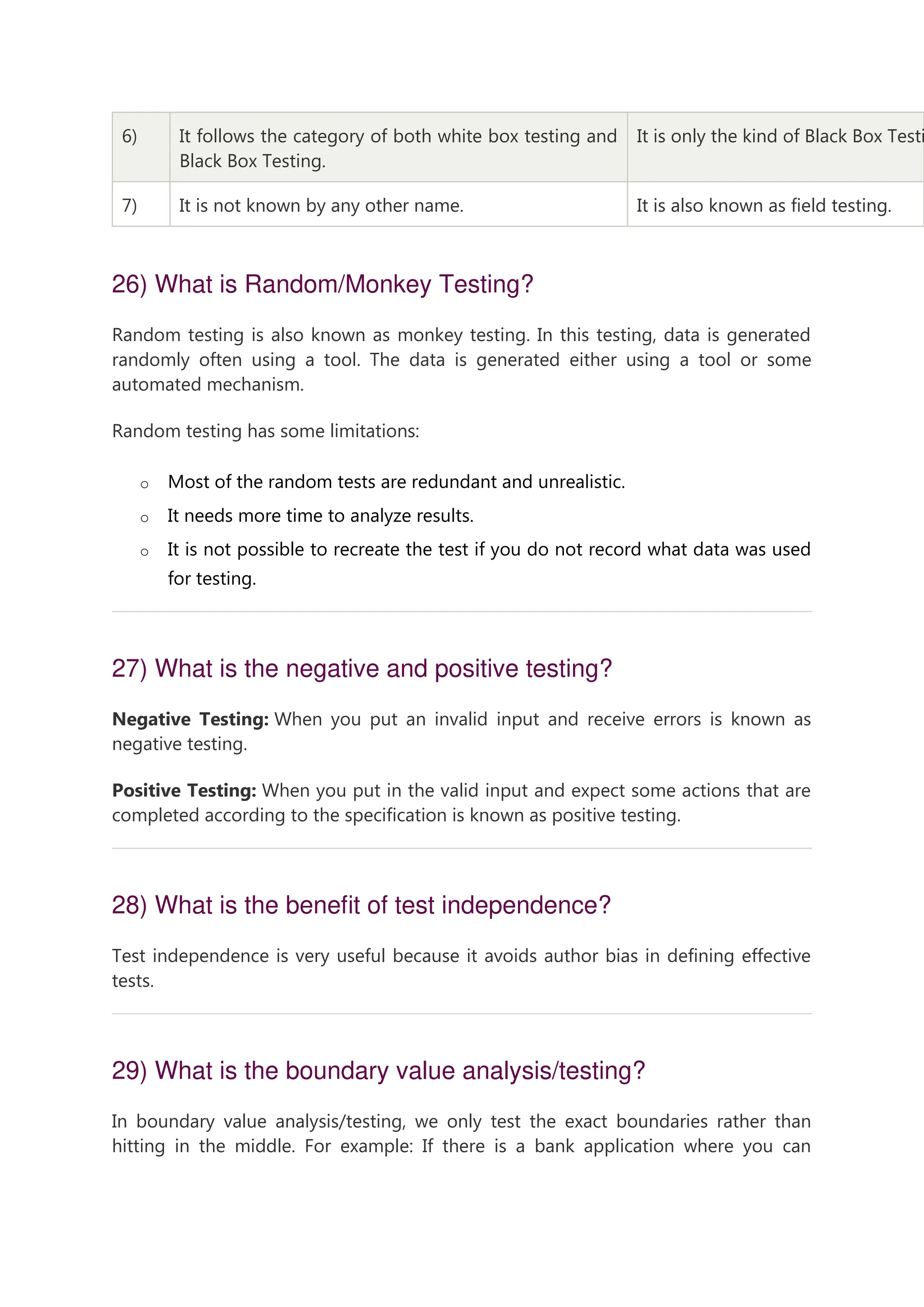 6) It follows the category of both white box testing and Black Box Testing. It is only the kind of Black Box Testi 7) It is not known by any other name. It is also known as field testing. 26) What is Random/Monkey Testing? Random testing is also known as monkey testing. In this testing, data is generated randomly often using a tool. The data is generated either using a tool or some automated mechanism. Random testing has some limitations: o Most of the random tests are redundant and unrealistic. o It needs more time to analyze results. o It is not possible to recreate the test if you do not record what data was used for testing. 27) What is the negative and positive testing? Negative Testing: When you put an invalid input and receive errors is known as negative testing. Positive Testing: When you put in the valid input and expect some actions that are completed according to the specification is known as positive testing. 28) What is the benefit of test independence? Test independence is very useful because it avoids author bias in defining effective tests. 29) What is the boundary value analysis/testing? In boundary value analysis/testing, we only test the exact boundaries rather than hitting in the middle. For example: If there is a bank application where you can 
