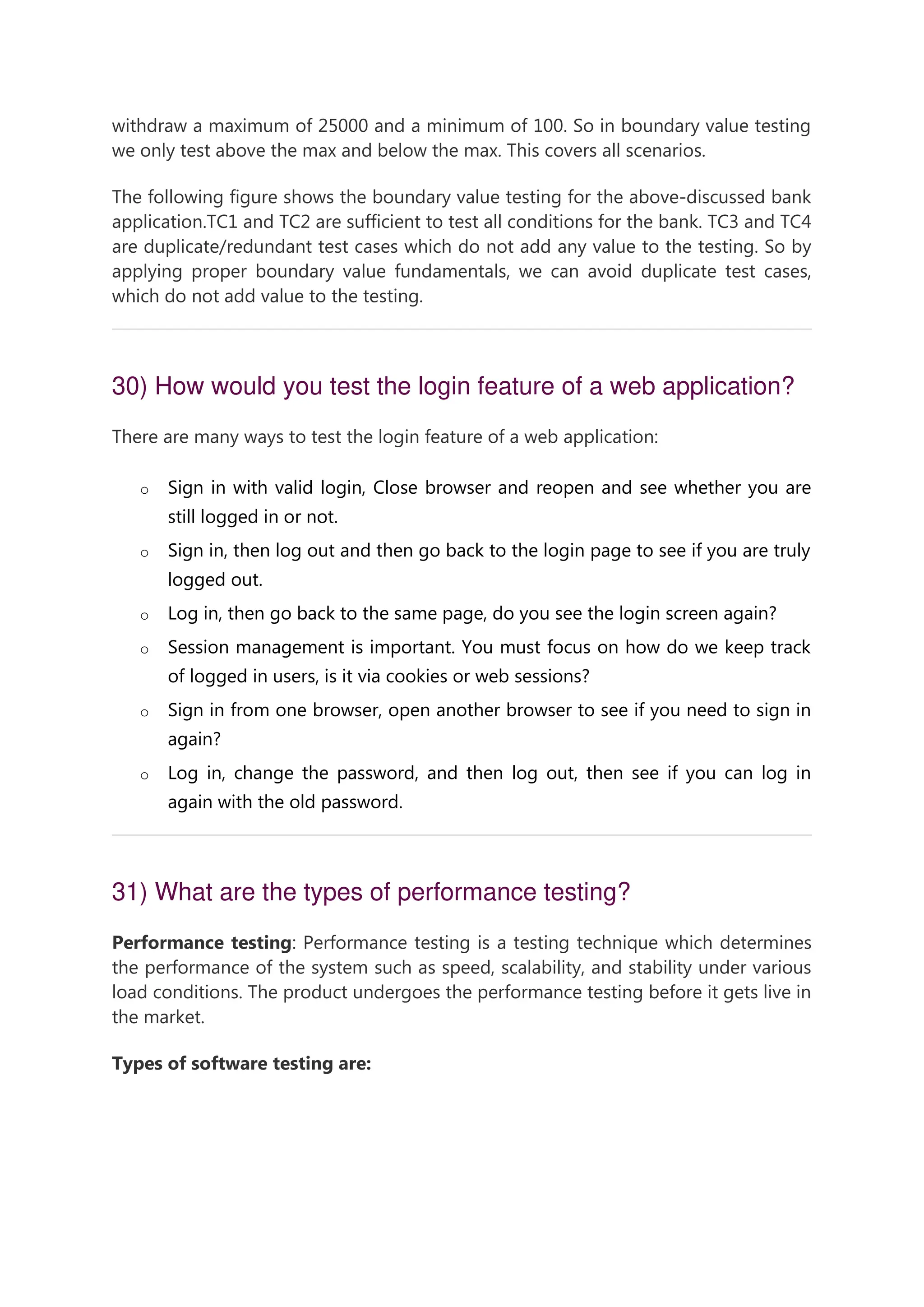 withdraw a maximum of 25000 and a minimum of 100. So in boundary value testing we only test above the max and below the max. This covers all scenarios. The following figure shows the boundary value testing for the above-discussed bank application.TC1 and TC2 are sufficient to test all conditions for the bank. TC3 and TC4 are duplicate/redundant test cases which do not add any value to the testing. So by applying proper boundary value fundamentals, we can avoid duplicate test cases, which do not add value to the testing. 30) How would you test the login feature of a web application? There are many ways to test the login feature of a web application: o Sign in with valid login, Close browser and reopen and see whether you are still logged in or not. o Sign in, then log out and then go back to the login page to see if you are truly logged out. o Log in, then go back to the same page, do you see the login screen again? o Session management is important. You must focus on how do we keep track of logged in users, is it via cookies or web sessions? o Sign in from one browser, open another browser to see if you need to sign in again? o Log in, change the password, and then log out, then see if you can log in again with the old password. 31) What are the types of performance testing? Performance testing: Performance testing is a testing technique which determines the performance of the system such as speed, scalability, and stability under various load conditions. The product undergoes the performance testing before it gets live in the market. Types of software testing are: 