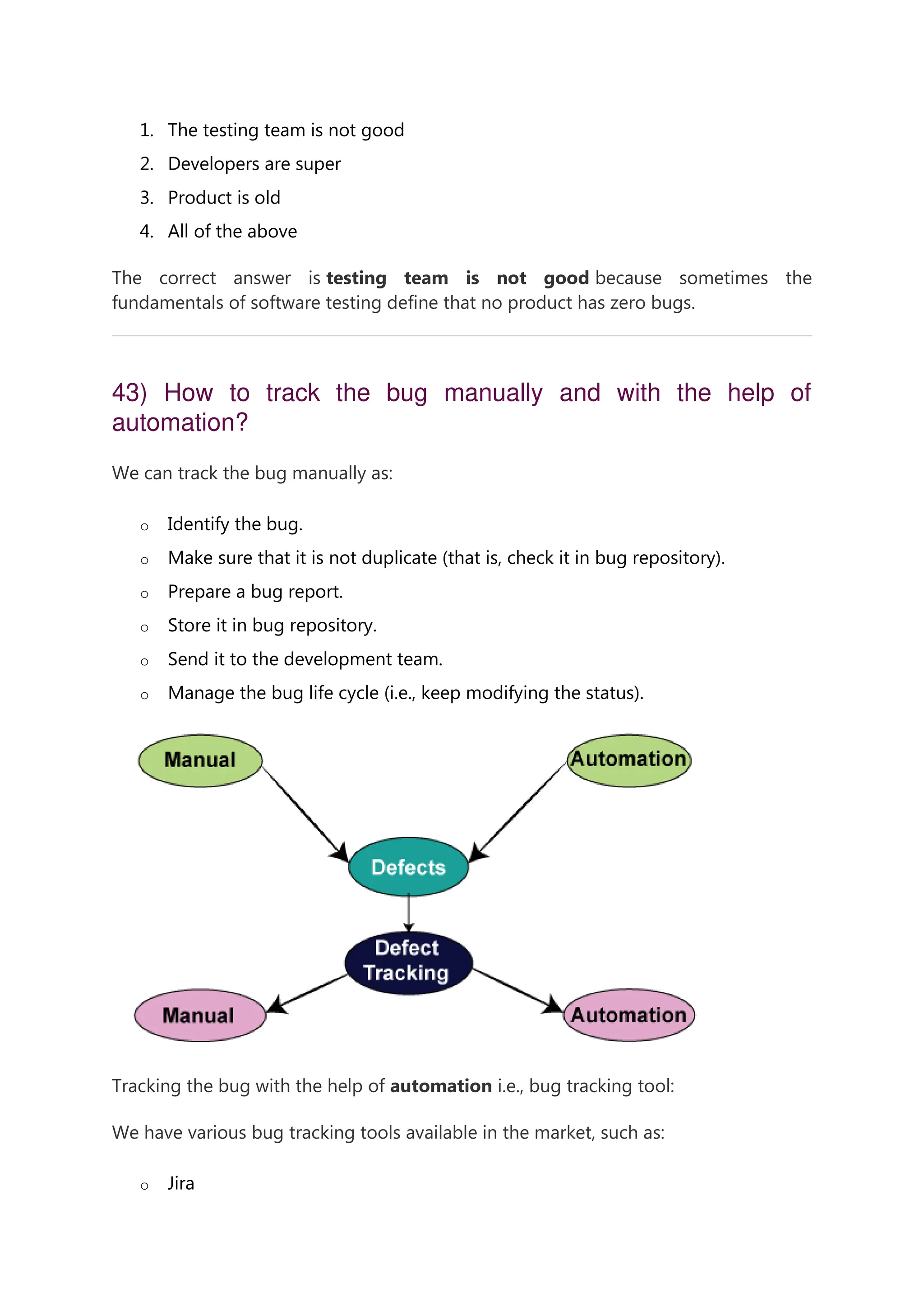 1. The testing team is not good 2. Developers are super 3. Product is old 4. All of the above The correct answer is testing team is not good because sometimes the fundamentals of software testing define that no product has zero bugs. 43) How to track the bug manually and with the help of automation? We can track the bug manually as: o Identify the bug. o Make sure that it is not duplicate (that is, check it in bug repository). o Prepare a bug report. o Store it in bug repository. o Send it to the development team. o Manage the bug life cycle (i.e., keep modifying the status). Tracking the bug with the help of automation i.e., bug tracking tool: We have various bug tracking tools available in the market, such as: o Jira 