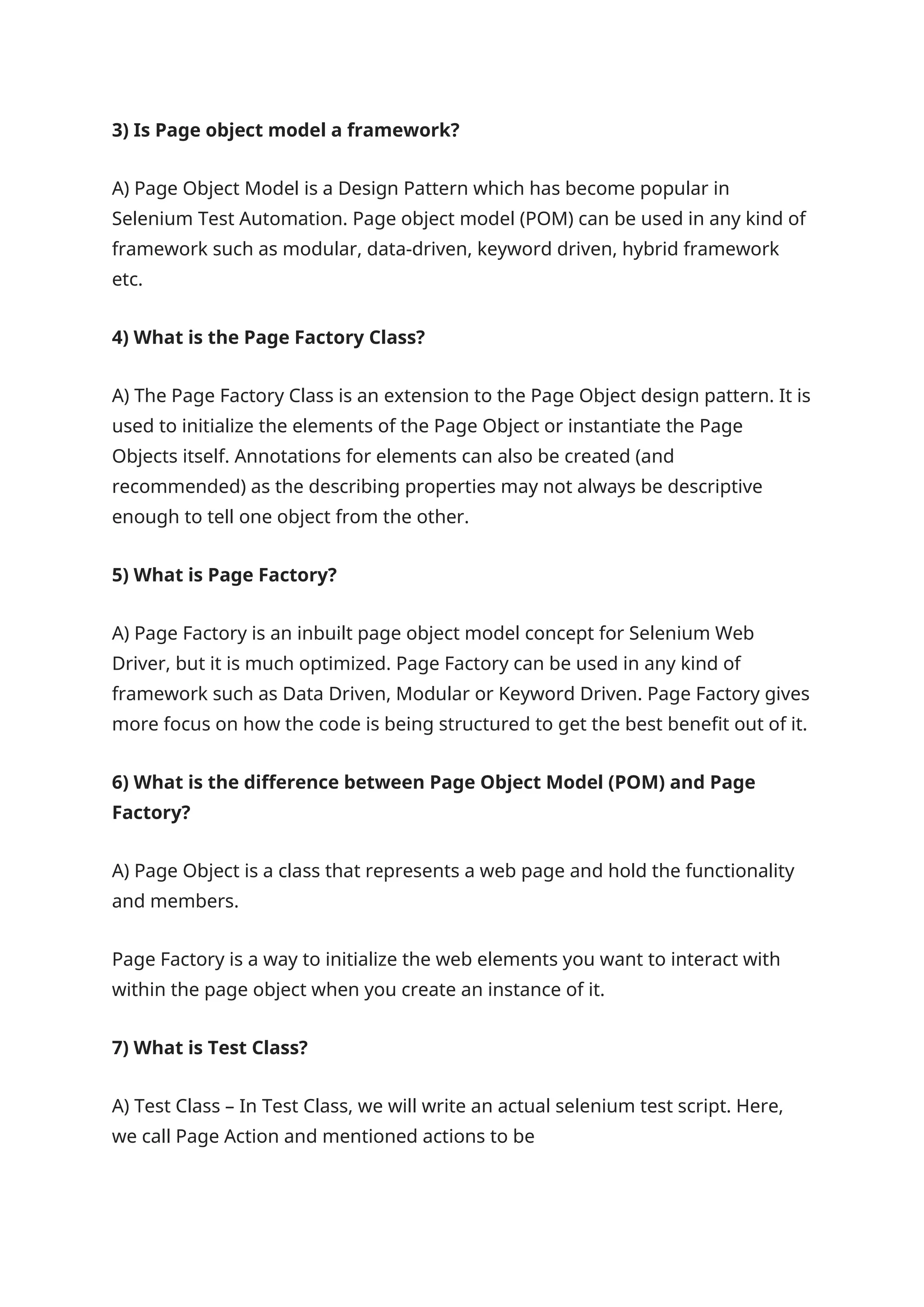 3) Is Page object model a framework? A) Page Object Model is a Design Pattern which has become popular in Selenium Test Automation. Page object model (POM) can be used in any kind of framework such as modular, data-driven, keyword driven, hybrid framework etc. 4) What is the Page Factory Class? A) The Page Factory Class is an extension to the Page Object design pattern. It is used to initialize the elements of the Page Object or instantiate the Page Objects itself. Annotations for elements can also be created (and recommended) as the describing properties may not always be descriptive enough to tell one object from the other. 5) What is Page Factory? A) Page Factory is an inbuilt page object model concept for Selenium Web Driver, but it is much optimized. Page Factory can be used in any kind of framework such as Data Driven, Modular or Keyword Driven. Page Factory gives more focus on how the code is being structured to get the best benefit out of it. 6) What is the difference between Page Object Model (POM) and Page Factory? A) Page Object is a class that represents a web page and hold the functionality and members. Page Factory is a way to initialize the web elements you want to interact with within the page object when you create an instance of it. 7) What is Test Class? A) Test Class – In Test Class, we will write an actual selenium test script. Here, we call Page Action and mentioned actions to be 