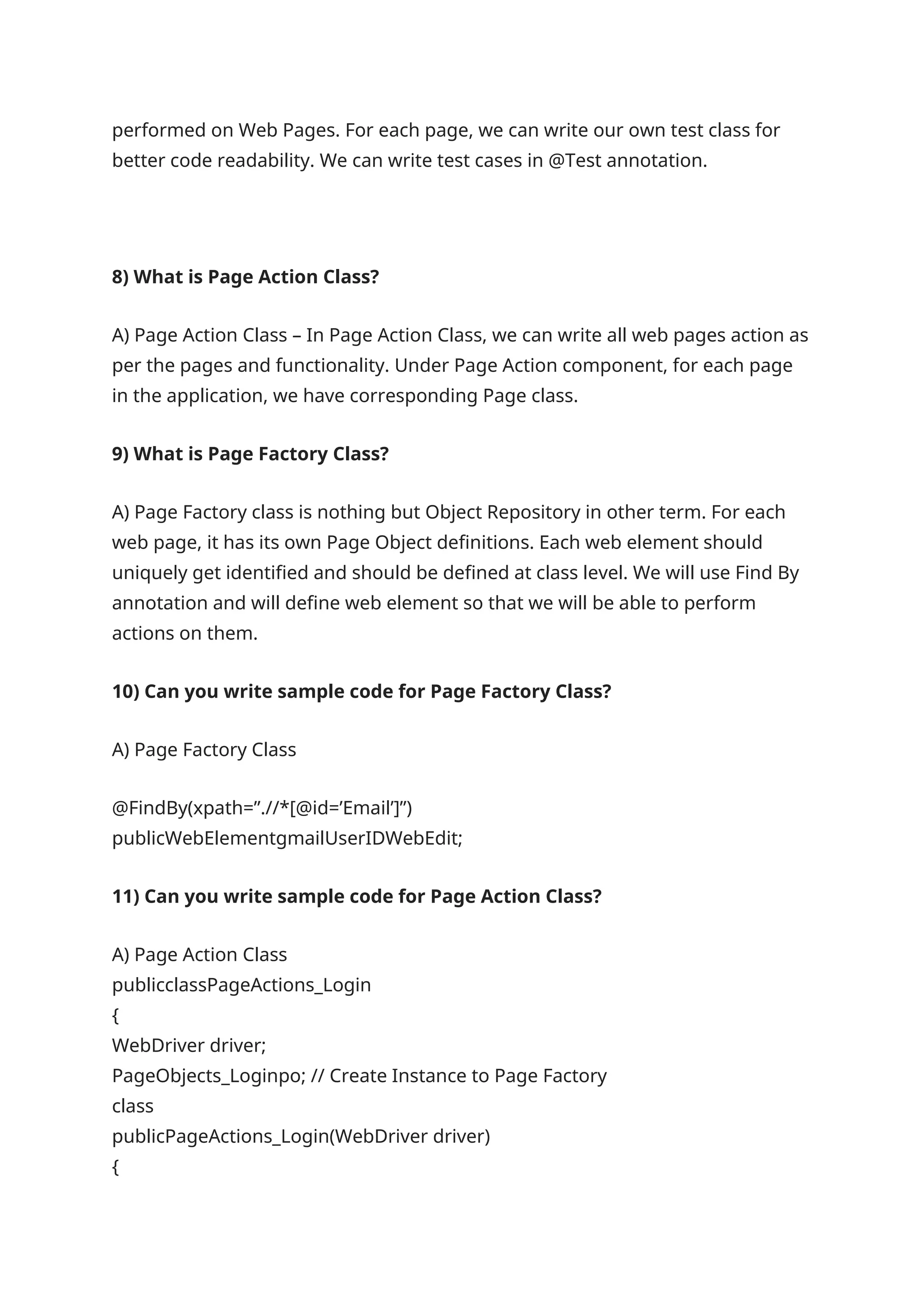 performed on Web Pages. For each page, we can write our own test class for better code readability. We can write test cases in @Test annotation. 8) What is Page Action Class? A) Page Action Class – In Page Action Class, we can write all web pages action as per the pages and functionality. Under Page Action component, for each page in the application, we have corresponding Page class. 9) What is Page Factory Class? A) Page Factory class is nothing but Object Repository in other term. For each web page, it has its own Page Object definitions. Each web element should uniquely get identified and should be defined at class level. We will use Find By annotation and will define web element so that we will be able to perform actions on them. 10) Can you write sample code for Page Factory Class? A) Page Factory Class @FindBy(xpath=”.//*[@id=’Email’]”) publicWebElementgmailUserIDWebEdit; 11) Can you write sample code for Page Action Class? A) Page Action Class publicclassPageActions_Login { WebDriver driver; PageObjects_Loginpo; // Create Instance to Page Factory class publicPageActions_Login(WebDriver driver) { 