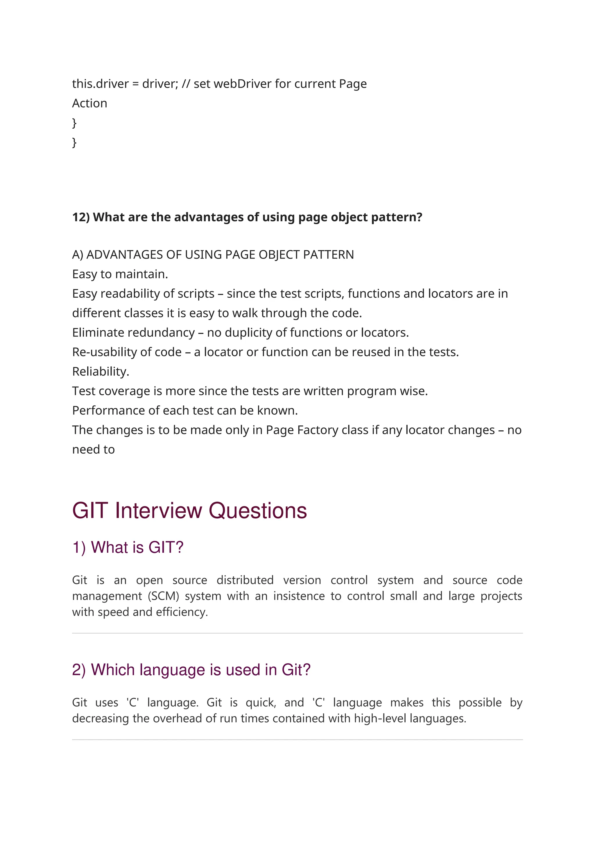 this.driver = driver; // set webDriver for current Page Action } } 12) What are the advantages of using page object pattern? A) ADVANTAGES OF USING PAGE OBJECT PATTERN Easy to maintain. Easy readability of scripts – since the test scripts, functions and locators are in different classes it is easy to walk through the code. Eliminate redundancy – no duplicity of functions or locators. Re-usability of code – a locator or function can be reused in the tests. Reliability. Test coverage is more since the tests are written program wise. Performance of each test can be known. The changes is to be made only in Page Factory class if any locator changes – no need to GIT Interview Questions 1) What is GIT? Git is an open source distributed version control system and source code management (SCM) system with an insistence to control small and large projects with speed and efficiency. 2) Which language is used in Git? Git uses 'C' language. Git is quick, and 'C' language makes this possible by decreasing the overhead of run times contained with high-level languages. 