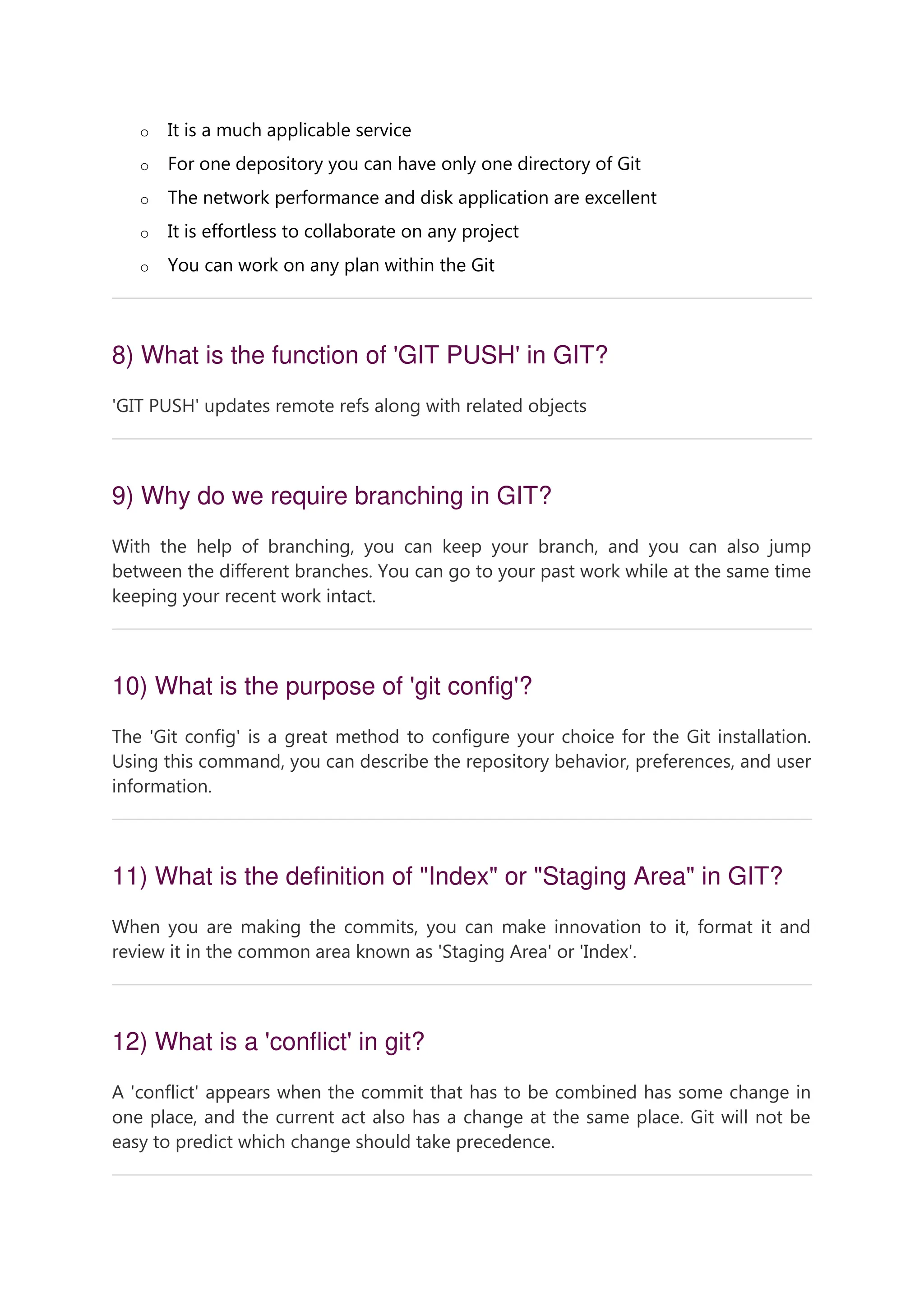 o It is a much applicable service o For one depository you can have only one directory of Git o The network performance and disk application are excellent o It is effortless to collaborate on any project o You can work on any plan within the Git 8) What is the function of 'GIT PUSH' in GIT? 'GIT PUSH' updates remote refs along with related objects 9) Why do we require branching in GIT? With the help of branching, you can keep your branch, and you can also jump between the different branches. You can go to your past work while at the same time keeping your recent work intact. 10) What is the purpose of 'git config'? The 'Git config' is a great method to configure your choice for the Git installation. Using this command, you can describe the repository behavior, preferences, and user information. 11) What is the definition of "Index" or "Staging Area" in GIT? When you are making the commits, you can make innovation to it, format it and review it in the common area known as 'Staging Area' or 'Index'. 12) What is a 'conflict' in git? A 'conflict' appears when the commit that has to be combined has some change in one place, and the current act also has a change at the same place. Git will not be easy to predict which change should take precedence. 