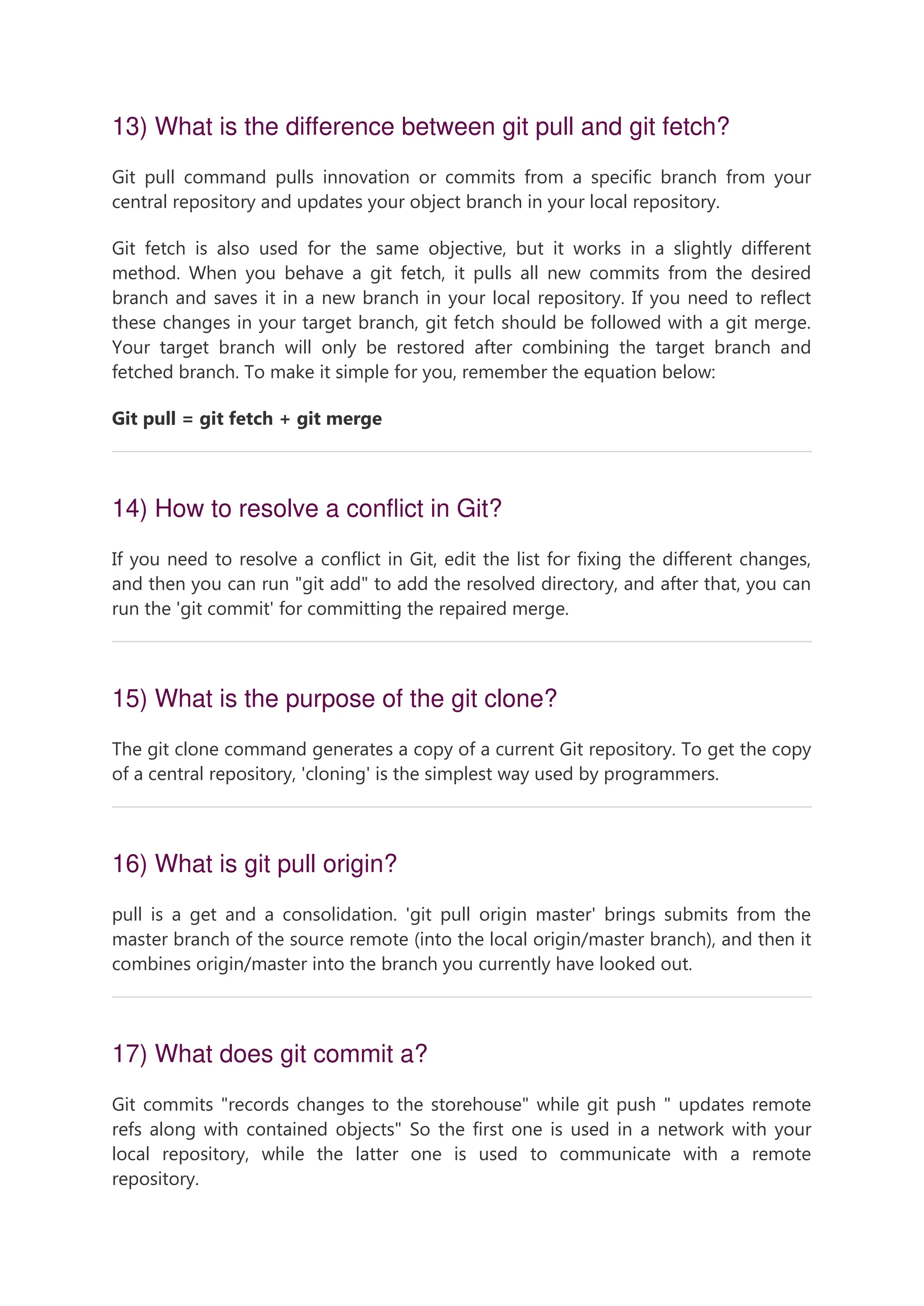 13) What is the difference between git pull and git fetch? Git pull command pulls innovation or commits from a specific branch from your central repository and updates your object branch in your local repository. Git fetch is also used for the same objective, but it works in a slightly different method. When you behave a git fetch, it pulls all new commits from the desired branch and saves it in a new branch in your local repository. If you need to reflect these changes in your target branch, git fetch should be followed with a git merge. Your target branch will only be restored after combining the target branch and fetched branch. To make it simple for you, remember the equation below: Git pull = git fetch + git merge 14) How to resolve a conflict in Git? If you need to resolve a conflict in Git, edit the list for fixing the different changes, and then you can run "git add" to add the resolved directory, and after that, you can run the 'git commit' for committing the repaired merge. 15) What is the purpose of the git clone? The git clone command generates a copy of a current Git repository. To get the copy of a central repository, 'cloning' is the simplest way used by programmers. 16) What is git pull origin? pull is a get and a consolidation. 'git pull origin master' brings submits from the master branch of the source remote (into the local origin/master branch), and then it combines origin/master into the branch you currently have looked out. 17) What does git commit a? Git commits "records changes to the storehouse" while git push " updates remote refs along with contained objects" So the first one is used in a network with your local repository, while the latter one is used to communicate with a remote repository. 