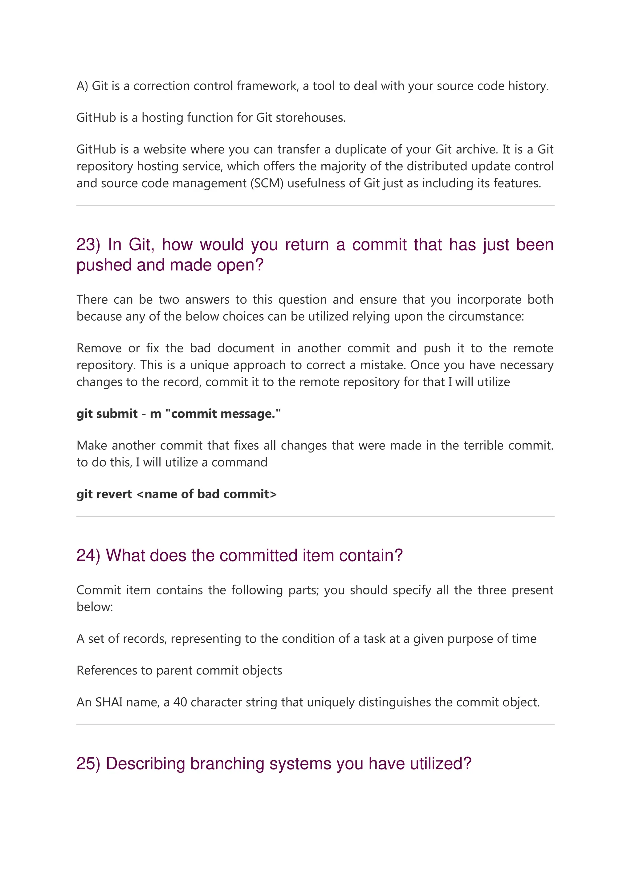 A) Git is a correction control framework, a tool to deal with your source code history. GitHub is a hosting function for Git storehouses. GitHub is a website where you can transfer a duplicate of your Git archive. It is a Git repository hosting service, which offers the majority of the distributed update control and source code management (SCM) usefulness of Git just as including its features. 23) In Git, how would you return a commit that has just been pushed and made open? There can be two answers to this question and ensure that you incorporate both because any of the below choices can be utilized relying upon the circumstance: Remove or fix the bad document in another commit and push it to the remote repository. This is a unique approach to correct a mistake. Once you have necessary changes to the record, commit it to the remote repository for that I will utilize git submit - m "commit message." Make another commit that fixes all changes that were made in the terrible commit. to do this, I will utilize a command git revert <name of bad commit> 24) What does the committed item contain? Commit item contains the following parts; you should specify all the three present below: A set of records, representing to the condition of a task at a given purpose of time References to parent commit objects An SHAI name, a 40 character string that uniquely distinguishes the commit object. 25) Describing branching systems you have utilized? 