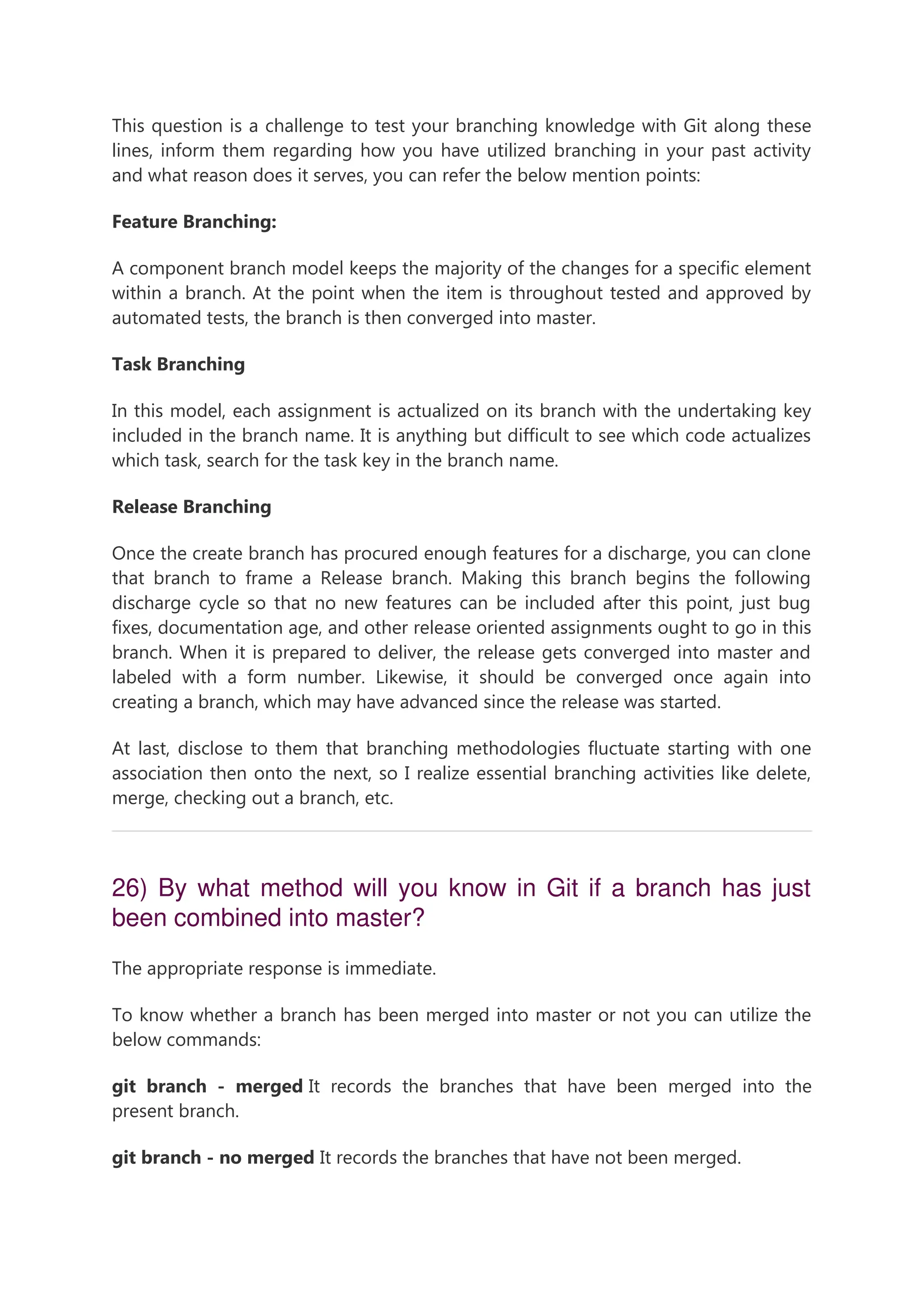 This question is a challenge to test your branching knowledge with Git along these lines, inform them regarding how you have utilized branching in your past activity and what reason does it serves, you can refer the below mention points: Feature Branching: A component branch model keeps the majority of the changes for a specific element within a branch. At the point when the item is throughout tested and approved by automated tests, the branch is then converged into master. Task Branching In this model, each assignment is actualized on its branch with the undertaking key included in the branch name. It is anything but difficult to see which code actualizes which task, search for the task key in the branch name. Release Branching Once the create branch has procured enough features for a discharge, you can clone that branch to frame a Release branch. Making this branch begins the following discharge cycle so that no new features can be included after this point, just bug fixes, documentation age, and other release oriented assignments ought to go in this branch. When it is prepared to deliver, the release gets converged into master and labeled with a form number. Likewise, it should be converged once again into creating a branch, which may have advanced since the release was started. At last, disclose to them that branching methodologies fluctuate starting with one association then onto the next, so I realize essential branching activities like delete, merge, checking out a branch, etc. 26) By what method will you know in Git if a branch has just been combined into master? The appropriate response is immediate. To know whether a branch has been merged into master or not you can utilize the below commands: git branch - merged It records the branches that have been merged into the present branch. git branch - no merged It records the branches that have not been merged. 